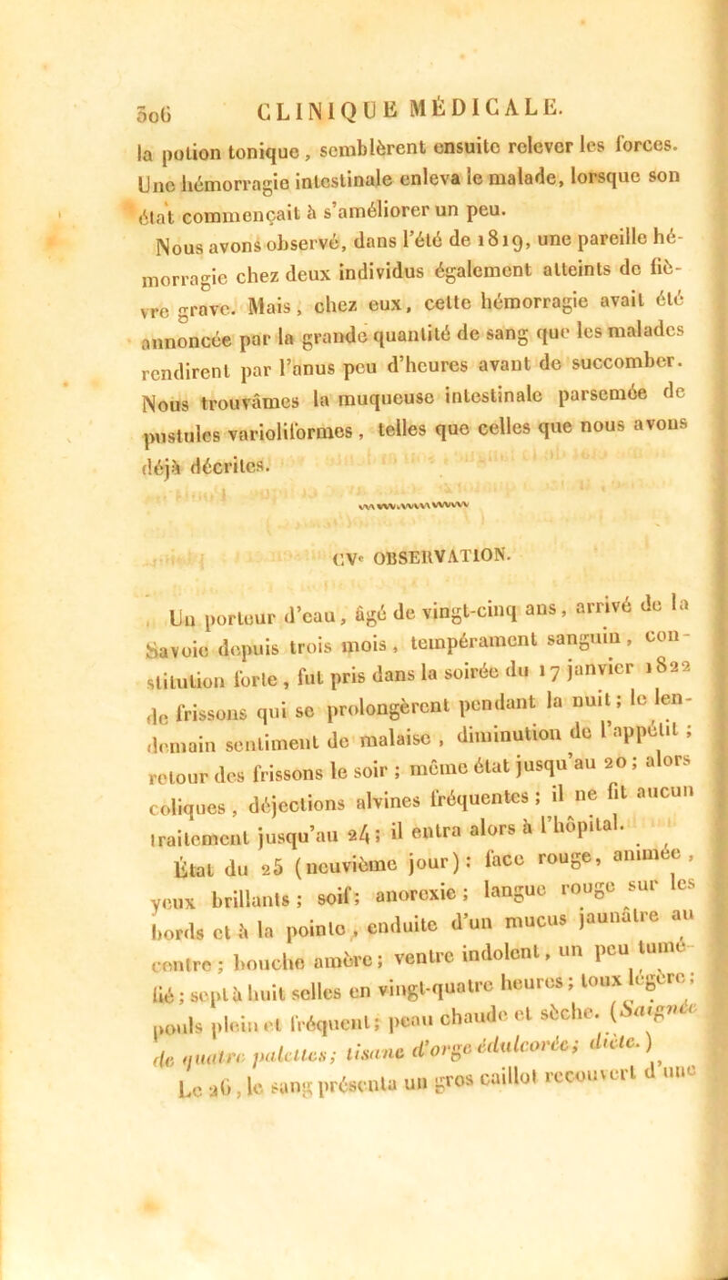 la potion tonique, semblèrent ensuite relever les forces. Une hémorragie intestinale enleva le malade, lorsque son état commençait h s’améliorer un peu. Nous avons observé, dans l’été de 1819, une pareille hé- morragie chez deux individus également atteints de liè- vre grave. Mais, chez eux, cette hémorragie avait été annoncée par la grande quantité de sang que les malades rendirent par l’anus peu d’heures avant de succomber. Nous trouvâmes la muqueuse intestinale parsemée de pustules variolit'ormes , telles que celles que nous avons déjà décrites. vv\ wv ivwn WWW (]\c OBSERVATION. . Uu porteur .l'eau, âgé Je vingt-cinq ans, arrivé Je la Savoie depuis trois mois, tempérament sanguin, con- stitution l’orte , fut pris dans la soirée du 17 janvier 1822 fie frissons qui se prolongèrent pendant la nuit; le len- demain sentiment de malaise , diminution de l appétit ; retour des frissons le soir ; même état jusqu’au 20 ; alors coliques , déjections alvines fréquentes ; il ne fit aucun traitement jusqu’au 24 ; il entra alors h l’hôpital. État du 25 (neuvième jour): face rouge, animée, veux brillants; soif; anorexie; langue rouge sur es bords et â la pointe, enduite d’un mucus jaunâtre au contre; bouche amère; ventre indolent, un peu Hune lié ; sonll. Luit selles en vingt-quatre l.eures ; toux logera ; ,,„„|s plein et fréquent; peau chaude et sèche. («<•■«** rfe palettes; tisane d’orge édalcorU; dtetc.) 1.0 aO, le sang présenta un gros ca.llol recouvert J une