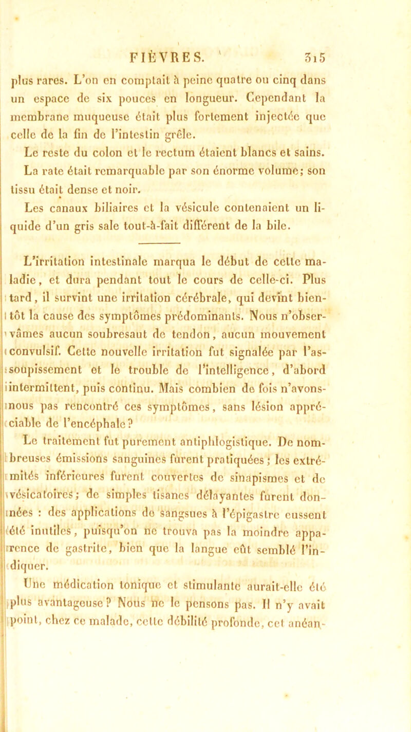 I 315 i FIÈVRES. plus rares. L’on en comptait h peine quatre ou cinq dans un espace de six pouces en longueur. Cependant la membrane muqueuse était plus fortement injectée que celle de la fin de l’intestin grêle. Le reste du colon et le rectum étaient blancs et sains. La rate était remarquable par son énorme volume; son tissu était dense et noir. Les canaux biliaires et la vésicule contenaient un li- quide d’un gris sale tout-h-fait différent de la bile. — L’irritation intestinale marqua le début de celte ma- ladie, et dura pendant tout le cours de celle-ci. Plus tard, il survint une irritation cérébrale, qui devint bien- I tôt la cause des symptômes prédominants. Nous n’obser- 'vâmes aucun soubresaut de tendon, aucun mouvement !<convulsif. Cette nouvelle irritation fut signalée par l’as- Iisoupissement et le trouble de l’intelligence, d’abord iintermittent, puis continu. Mais combien de fois n’avons- nous pas rencontré ces symptômes, sans lésion appré- ciable de l’encéphale? Le traitement fut purement antiphlogistique. De nom- 1 breuses émissions sanguines furent pratiquées; les extré- r mités inférieures furent couvertes de sinapismes et de ^vésicatoires; de simples tisanes délayantes furent don- jjinées : des applications do sangsues h l’épigastre eussent luété inutiles, puisqu’on ne trouva pas la moindre appa- jjrrcnce de gastrite, bien que la langue eût semblé l’in- diquer. Une médication tonique et stimulante aurait-elle été Jliplus avantageuse? Nous ne le pensons pas. Il n’y avait point, chez ce malade, celle débilité profonde, cet anéan-