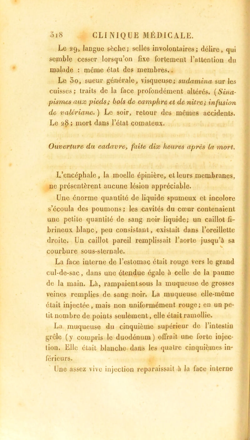 Le 29, langue sèche; selles involontaires; délire, qui semble cesser lorsqu’on fixe fortement l’attention du malade : même état des membres.. Le 5o, sueur générale, visqueuse; sudamina sur les cuisses; traits de la lace profondément altérés. (Sina- pismes aux piaU; bols do camphre et de nilre; infusion de valériane. ) Le soir, reLour des mêmes accidents. Le 28; mort dans l’état comateux. Ouverture du cadavre, faite dix heures après la mort. L’encéphale , la moelle épinière, et leurs membranes, ne présentèrent aucune lésion appréciable. Une énorme quantité de liquide spumeux et incolore s’écoula des poumons ; les cavités du cœur contenaient une petite quantité de sang noir liquide; un caillot fi- brineux blanc, peu consistant, existait dans l’oreillette droite. Un caillot pareil remplissait l’aorte jusqu’à sa courbure sous-sternale. La face interne de l’estomac était rouge vers le grand cul-de-sac, dans une étendue égale à celle de la paume de la main. Là, rampaient sous la muqueuse de grosses veines remplies de sang noir. La muqueuse elle-même était injectée, mais non uniformément rouge; eu un pe- tit nombre de points seulement, elle était ramollie. La muqueuse du cinquième supérieur de l’intestin grêle (y compris le duodénum) offrait une forte injec- tion. Elle était blanche dans les quatre cinquièmes in- férieurs. Une assez vive injection reparaissait à la face interne