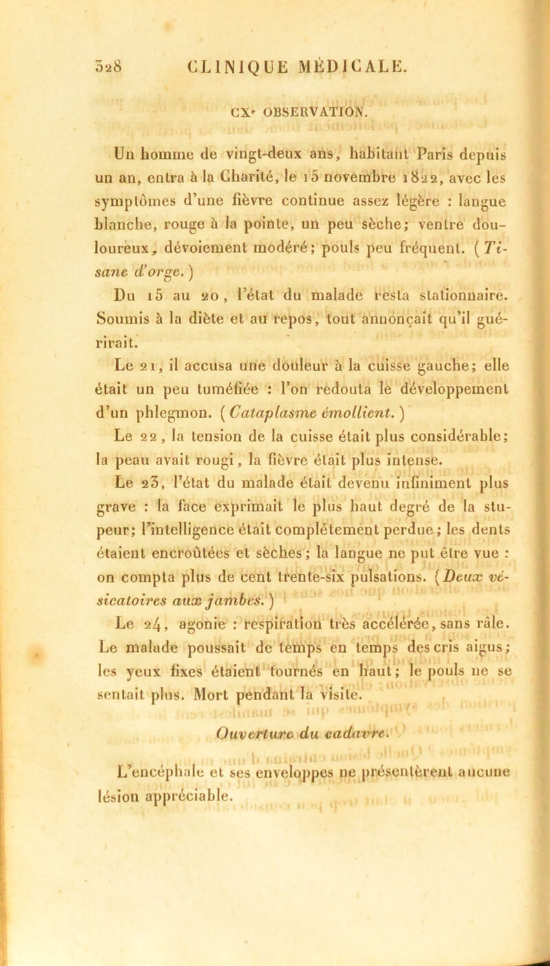 CX' OBSERVATION. Un homme de vingl-deux ans, habitant Paris depuis un an, entra à la Charité, le i5 novembre 1822, avec les symptômes d’une fièvre continue assez légère : langue blanche, rouge à la pointe, un peu sèche; ventre dou- loureux, dévoiement modéré; pouls peu fréquent. (Ti- sane d’orge. ) Du i5 au 20, l’état du malade resta stationnaire. Soumis à la diète et au repos, tout annonçait qu’il gué- rirait. Le 21, il accusa une douleur à la cuisse gauche; elle était un peu tuméfiée : l’on redouta le développement d’un phlegmon. ( Cataplasme émollient. ) Le 22, la tension de la cuisse était plus considérable; la peau avait rougi, la fièvre était plus intense. Le 23, l’état du malade était devenu infiniment plus grave : la face exprimait le plus haut degré de la stu- peur; l’intelligence était complètement perdue ; les dents étaient encroûtées et sèches; la langue ne put être vue : on compta plus de cent trente-six pulsations. (Deux vé- sicatoires aux jambes. ) Le 24, agonie : respiration très accélérée, sans râle. Le malade poussait de temps en temps des cris aigus; les yeux fixes étaient tournés en haut; le pouls 11e se sentait plus. Mort pendant la visite. t< liuinii iup rf'miôlqorç* Ouverture du cadavre. , 11 > I ,.. « > • >1 L encéphale et ses enveloppes ne présentèrent aucune lésion appréciable.