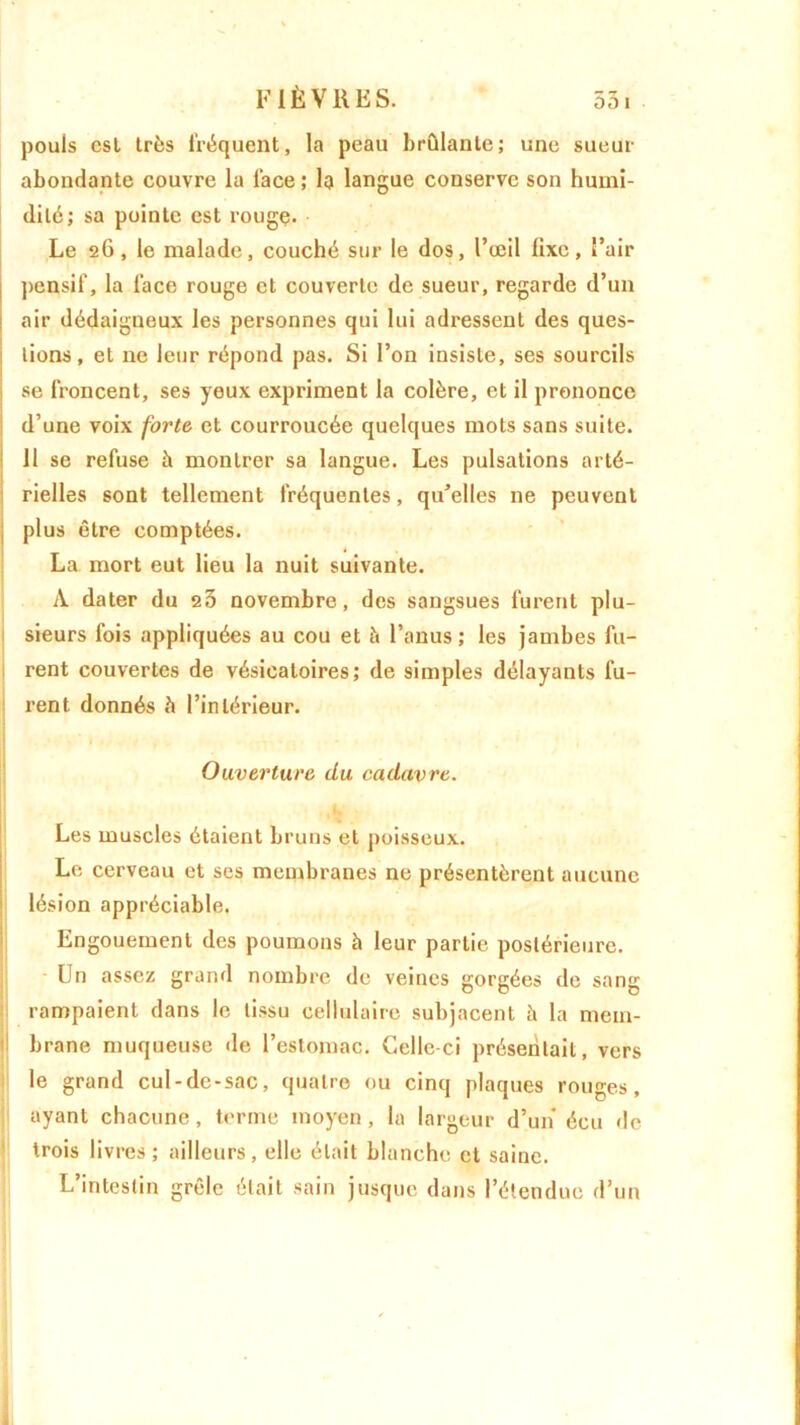 pouls csl très fréquent, la peau brûlante; une sueur abondante couvre la lace ; la langue conserve son humi- dité; sa pointe est rouge. Le 26, le malade, couché sur le dos, l’œil fixe, l’air pensif, la face rouge et couverte de sueur, regarde d’un air dédaigneux les personnes qui lui adressent des ques- tions, et ne leur répond pas. Si l’on insiste, ses sourcils se froncent, ses yeux expriment la colère, et il prononce d’une voix forte et courroucée quelques mots sans suite. 11 se refuse à montrer sa langue. Les pulsations arté- rielles sont tellement fréquentes, qu’elles ne peuvent plus être comptées. La mort eut lieu la nuit suivante. A dater du 25 novembre, des sangsues furent plu- sieurs fois appliquées au cou et à l’anus; les jambes fu- rent couvertes de vésicatoires; de simples délayants fu- rent donnés à l’intérieur. Ouverture du cadavre. Les muscles étaient bruns et poisseux. Le cerveau et ses membranes ne présentèrent aucune lésion appréciable. Engouement des poumons à leur partie postérieure. Un assez grand nombre de veines gorgées de sang rampaient dans le tissu cellulaire subjacent à la mem- brane muqueuse de l’estomac. Celle-ci présentait, vers le grand cul-de-sac, quatre ou cinq plaques rouges, ayant chacune, terme moyen, la largeur d’un écu de trois livres; ailleurs, elle était blanche et saine. L’intestin grêle était sain jusque dans l’étendue d’un