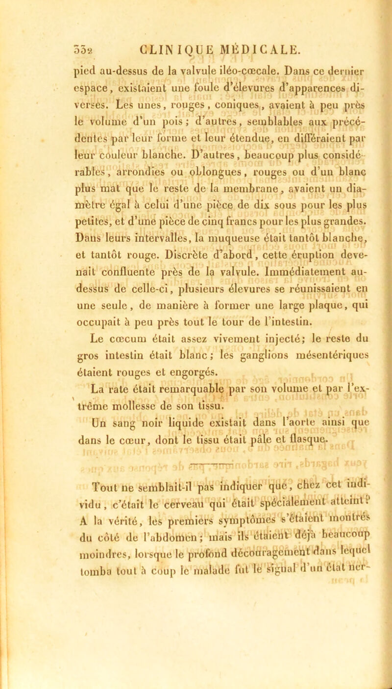 pied au-dessus de la valvule iléo-cœcale. Dans ce dernier espace, existaient une foule d’élevurcs d’apparences di- verses. Les unes, rouges, coniques, avaient à peu près le volume d’un pois; d’autres, semblables aux précé- dentes par leur forme et leur étendue, en différaient par leur couleur blanche. D’autres, beaucoup plus considé râbles, arrondies ou oblongues, rouges ou d’un blanc plus mat que le reste de la membrane, avaient un dia- mètre égal à celui d’une pièce de dix sous pour les plus petites, et d’une pièce de cinq francs pour les plus grandes. Dans leurs intervalles, la muqueuse était tantôt blanche, et tantôt rouge. Discrète d’abord, cette éruption deve- nait confluente près de la valvule. Immédiatement au- dessus de celle-ci, plusieurs élevures se réunissaient en une seule, de mauière à former une large plaque, qui occupait à peu près tout le tour de l’intestin. Le cæcum était assez vivement injecté; le reste du gros intestin était blanc ; les ganglions mésentériques étaient rouges et engorgés. La rate était remarquable par son volume et par l’ex- trême mollesse de son tissu. Un sang noir liquide existait dans l’aorte ainsi que dans le cœur, dont le tissu était pâle et flasque. Tout ne semblait-il pas indiquer que, chez cet indi- vidu, c’était le cerveau qui était spécialement atteint. A la vérité, les premiers symptômes s étaient montrés du côté de l’abdomen ; mais ils étaient déjà beaucoup moindres, lorsque le profond découragement dans lequel tomba tout à coup le malade fut lé signal d un état ncr-