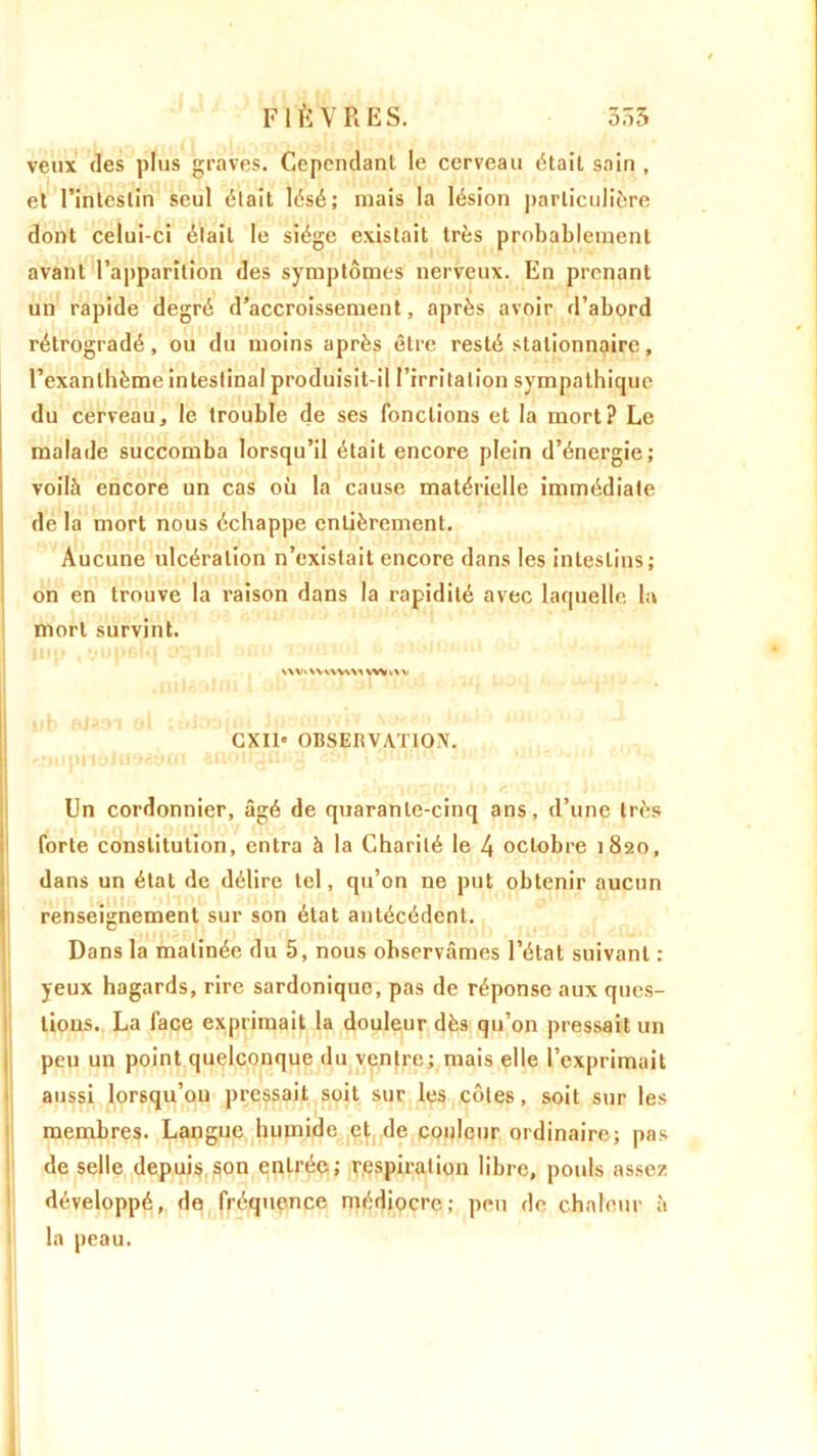 veux des plus graves. Cependant le cerveau était sain , et l’intestin seul était lésé; mais la lésion particulière dont celui-ci était le siège existait très probablement avant l’apparition des symptômes nerveux. En prenant un rapide degré d’accroissement, après avoir d’abord rétrogradé, ou du moins après être resté stationnaire, l’exanthème intestinal produisit-il l’irritation sympathique du cerveau, le trouble de ses fonctions et la mort? Le malade succomba lorsqu’il était encore plein d’énergie; voilà encore un cas où la cause matérielle immédiate de la mort nous échappe entièrement. Aucune ulcération n’existait encore dans les intestins; on en trouve la raison dans la rapidité avec laquelle la mort survint. \VV» VVWWVX VV* i\V I* L jq, , M fy «y|V liji* ' • Mit • * CXII' OBSERVATION. <îjupilé!iioayfit aaoiignj^ , onina Un cordonnier, âgé de quarante-cinq ans, d’une très forte constitution, entra à la Charité le 4 octobre 1820, dans un état de délire tel, qu’on ne put obtenir aucun renseignement sur son état antécédent. Dans la matinée du 5, nous observâmes l’état suivant : yeux hagards, rire sardonique, pas de réponse aux ques- tions. La face exprimait la douleur dès qu’on pressait un peu un point quelconque du ventre; mais elle l’exprimait aussi lorsqu’on pressait soit sur les côtes, soit sur les membres. Langue humide et de couleur ordinaire; pas de selle depuis son entrée; respiration libre, pouls assez développé, de fréquence médiocre; peu de chaleur à la peau.