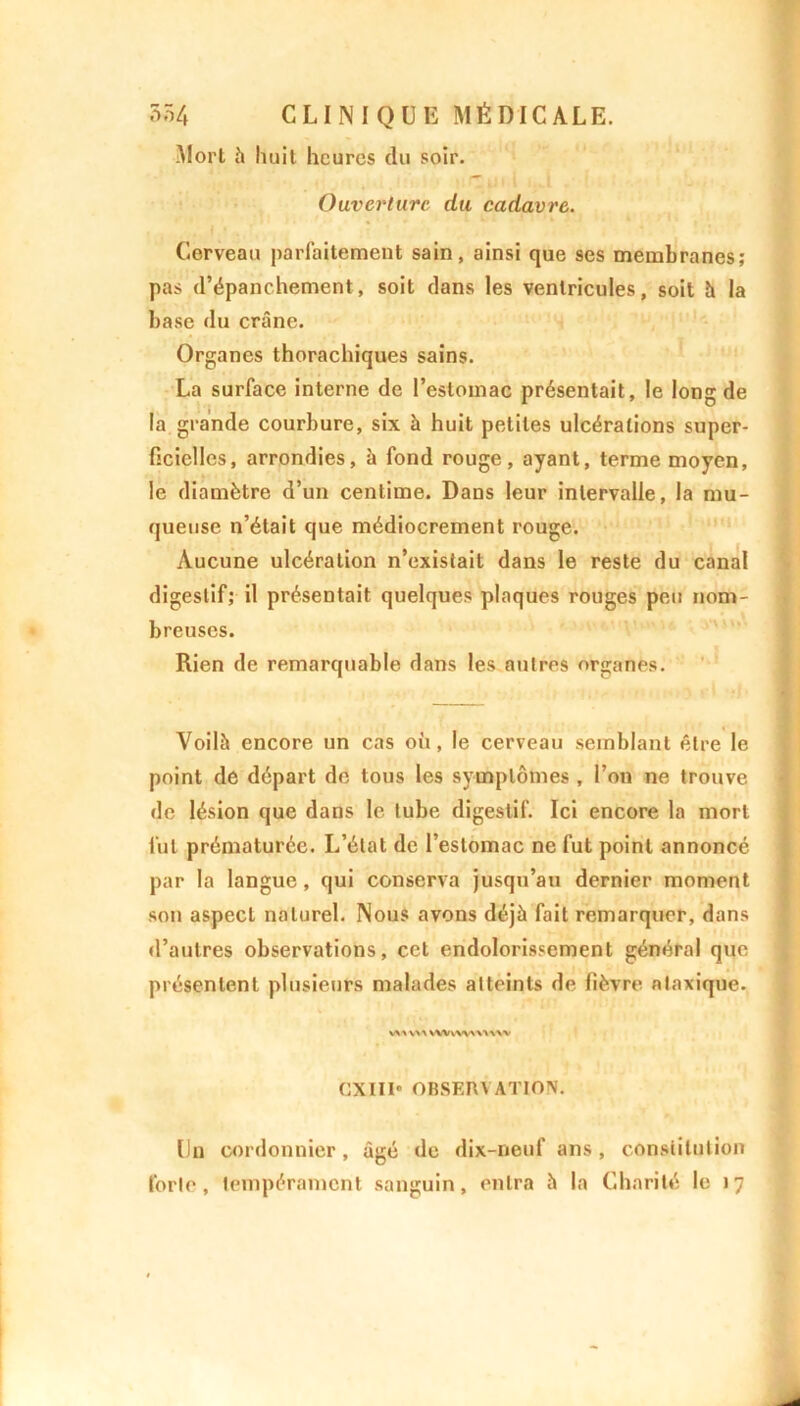 Mort à huit heures du soir. Ouverture du cadavre. Cerveau parfaitement sain, ainsi que ses membranes; pas d’épanchement, soit dans les ventricules, soit h la base du crâne. Organes thorachiques sains. La surface interne de l’estomac présentait, le long de la grande courbure, six à huit petites ulcérations super- ficielles, arrondies, à fond rouge, ayant, terme moyen, le diamètre d’un centime. Dans leur intervalle, la mu- queuse n’était que médiocrement rouge. Aucune ulcération n’existait dans le reste du canal digestif; il présentait quelques plaques rouges peu nom- breuses. Rien de remarquable dans les autres organes. Voilà encore un cas où, le cerveau semblant être le point de départ de tous les symptômes , l’on ne trouve de lésion que dans le tube digestif. Ici encore la mort fut prématurée. L’état de l’estomac ne fut point annoncé par la langue, qui conserva jusqu’au dernier moment son aspect naturel. Nous avons déjà fait remarquer, dans d’autres observations, cet endolorissement général que présentent plusieurs malades atteints de fièvre ataxique. V\* V>X VWv>\www CXIII* OBSERV ATION. Un cordonnier, âgé de dix-neuf ans, constitution forte, tempérament sanguin, entra à la Charité le 17