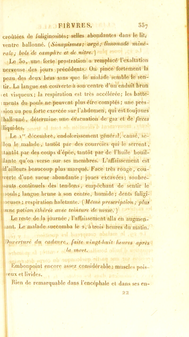 cto Citées de Tuliginosités; selles abondantes dans le lit/ ventre ballonné. (Sinapismes; orge; limonade miné- rale; bols de camphre et de nitre. ) Le 00, une forte prostration a remplacé l’exaltation nerveuse des jours précédents. On pince fortement la peau des deux bras sans que le malade semble le sen- tir. La langue est couverte b son centre d’un enduit brun « et visqueux; la respiration est très accélérée; les batte- ments du pouls ne peuvent plus être comptés ; une pres- sion un peu forte exercée sur l’abdomen, qui est toujours (ballonné, détermine une évacuation de gaz et de fæces (liquides. Le icr décembre, endolorissement général, causé, sc- 'lon le malade, tantôt par des courroies qui le serrent, tantôt par des coups d’épée, tantôt par de l’huile bouil- lante qu’on verse sur ses membres. L’affaissement est d’ailleurs beaucoup plus marqué. Face très rouge, cou- verte d’une sueur abondante; joues excavées; soubre- sauts continuels des tendons, empêchant de sentir le jouis; langue brune à son centre, humide; dents fuligi- neuses; respiration haletante. (Même prescription ; plus une potion élhérée avec teinture de musc. ) Le reste de la journée , l’affaissement alla en augmep- ant. Le malade succomba le 9, à trois heures du matin, fi v > «■>! iiuoiqmoa obfctut v)uverturê du cadavre, faite vingt-huit heures après la mort. fi «p.m -b Mndô ub oupn.uffmp-ni-nq un. Embonpoint encore assez considérable; muscles pois- eux et livides. Rien de remarquable dans l’encéphale et dans ses en- 21