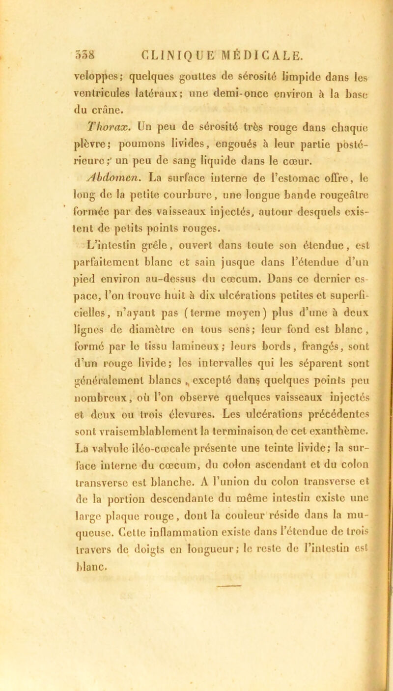 veloppes; quelques gouttes de sérosité limpide dans les ventricules latéraux; une demi-once environ à la base du crâne. Thorax. Un peu de sérosité très rouge dans chaque plèvre; poumons livides, engoués à leur partie posté- rieure;' un peu de sang liquide dans le cœur. Abdomen. La surface interne de l’estomac offre, le long de la petite courbure, une longue bande rougeâtre formée par des vaisseaux injectés, autour desquels exis- tent de petits points rouges. L’intestin grêle, ouvert dans toute son étendue, est parfaitement blanc et sain jusque dans l’étendue d’un pied environ au-dessus du cæcum. Dans ce dernier es- pace, l’on trouve huit à dix ulcérations petites et superfi- cielles, n’ayant pas (terme moyen) plus d’une à deux lignes de diamètre en tous sens; leur fond est blanc, formé par le tissu lamineux; leurs bords, frangés, sont d’un rouge livide; les intervalles qui les séparent sont généralement blancs ,, excepté dans quelques points peu nombreux, où l’on observe quelques vaisseaux injectés j et deux ou trois élevures. Les ulcérations précédentes sont vraisemblablement la terminaison de cet exanthème. ] La valvule iléo-cœcale présente une teinte livide; la sur- \ face interne du cæcum, du colon ascendant et du colon transversc est blanche. A l’union du colon transverse et ] de la portion descendante du même intestin existe une j large plaque rouge, dont la couleur réside dans la mu- ! qucusc. Celle inflammation existe dans l’étendue de trois I travers de doigts en longueur; le reste de l’intestin est J blanc.