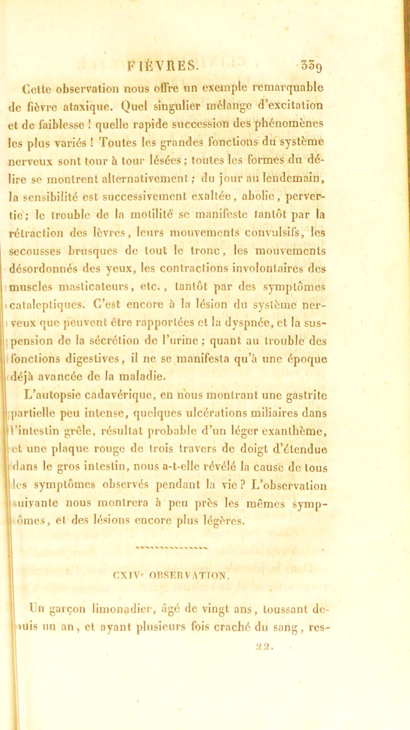 Cette observation nous offre un exemple remarquable de fièvre ataxique. Quel singulier mélange d’excitation et de faiblesse ! quelle rapide succession des phénomènes les plus variés ! Toutes les grandes fonctions du système nerveux sont tour à tour lésées ; toutes les formes du dé- lire se montrent alternativement ; du jour au lendemain, la sensibilité est successivement exaltée, abolie, perver- tie; le trouble de la motilité se manifeste tantôt par la rétraction des lèvres, leurs mouvements convulsifs, les secousses brusques de tout le tronc, les mouvements désordonnés des yeux, les contractions involontaires des muscles masticateurs, etc., tantôt par des symptômes 1 cataleptiques. C’est encore à la lésion du système ner- 1 veux que peuvent être rapportées et la dyspnée, et la sus- pension de la sécrétion de l’urine; quant au trouble des fonctions digestives, il ne se manifesta qu’à une époque déjà avancée de la maladie. L’autopsie cadavérique, en nous montrant une gastrite partielle peu intense, quelques ulcérations miliaires dans i’inlcstin grêle, résultat probable d’un léger exanthème, et une plaque rouge de trois travers de doigt d’étendue dans le gros intestin, nous a-t-elle révélé la cause de tous Iles symptômes observés pendant la vie? L’observation suivante nous montrera à peu près les mêmes symp- ômes, et des lésions encore plus légères. Un garçon limonadier, âgé de vingt ans, toussant de- ; mis un an, et ayant, plusieurs fois craché du sang, res- CXIV' OnSF.KVATtON. 22.