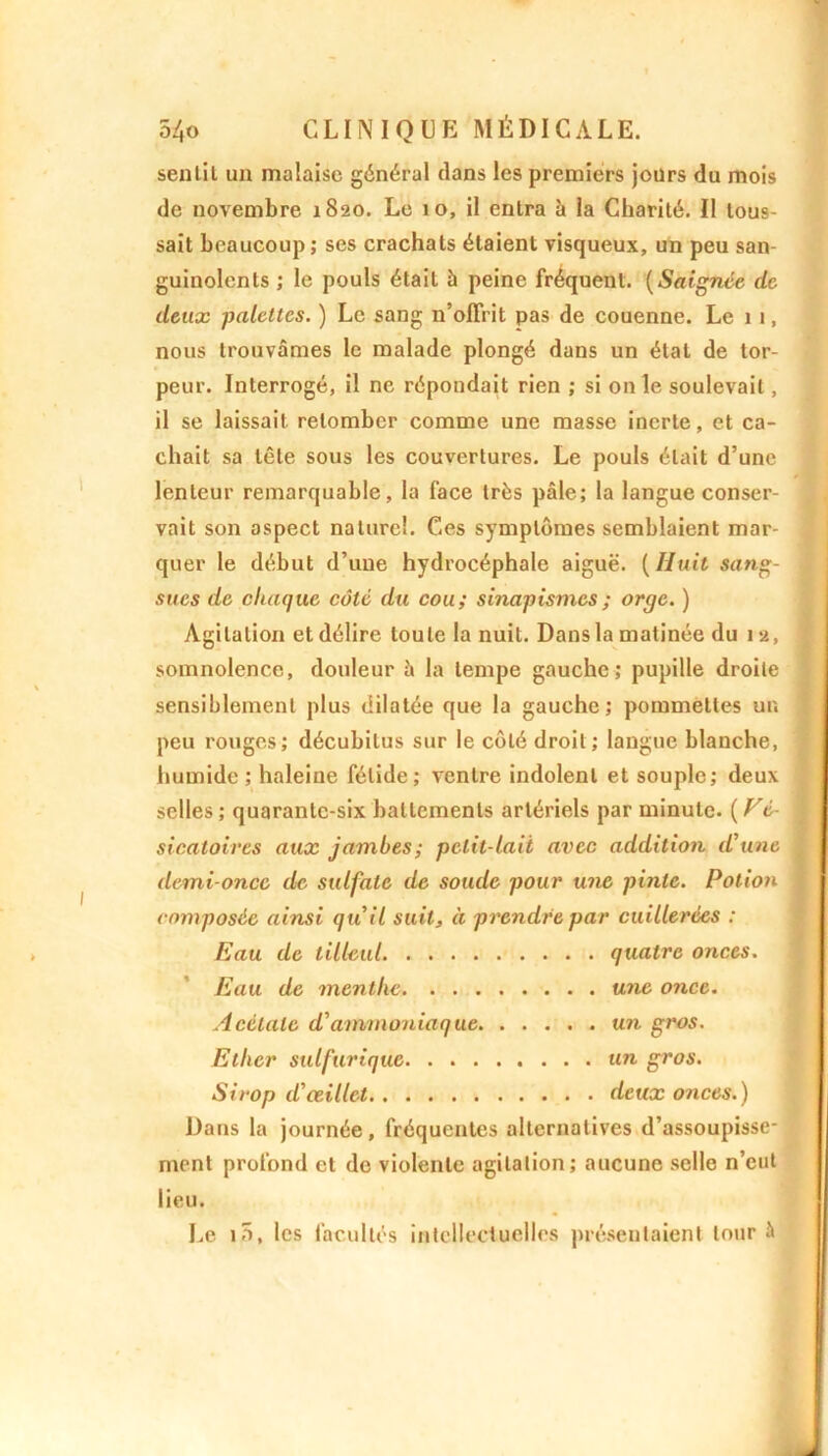 senlil un malaise général dans les premiers jours du mois de novembre 1820. Le 10, il entra à la Charité. Il tous- sait beaucoup; ses crachats étaient visqueux, un peu san- guinolents ; le pouls était à peine fréquent. (Saignée de deux palettes. ) Le sang n’offrit pas de couenne. Le 11, nous trouvâmes le malade plongé dans un état de tor- peur. Interrogé, il ne répondait rien ; si ouïe soulevait, il se laissait retomber comme une masse inerte, et ca- chait sa tête sous les couvertures. Le pouls était d’une lenteur remarquable, la face très pâle; la langue conser- vait son aspect naturel. Ces symptômes semblaient mar- quer le début d’une hydrocéphale aiguë. ( Huit sang- sues de chaque côté du cou ; sinapismes ; orge. ) Agitation et délire toute la nuit. Dans la matinée du 12, somnolence, douleur à la tempe gauche; pupille droite sensiblement plus dilatée que la gauche; pommettes un peu rouges; décubilus sur le côté droit; langue blanche, humide; haleine fétide; ventre indolent et souple; deux selles ; quarante-six battements artériels par minute. ( Vé- sicatoires aux jambes; petit-lait avec addition d'une demi-once de sulfate de soude pour une pinte. Potion composée ainsi qu'il suit, à prendre par cuillerées : Eau de tilleul quatre onces. Eau de menthe une once. Acétate d'ammoniaque un gros. Ether sulfurique un gros. Sirop d'œillet deux onces.) Dans la journée, fréquentes alternatives d’assoupisse- ment profond et de violente agitation; aucune selle n’eut lieu. Le iô, les facultés intellectuelles présentaient tour à