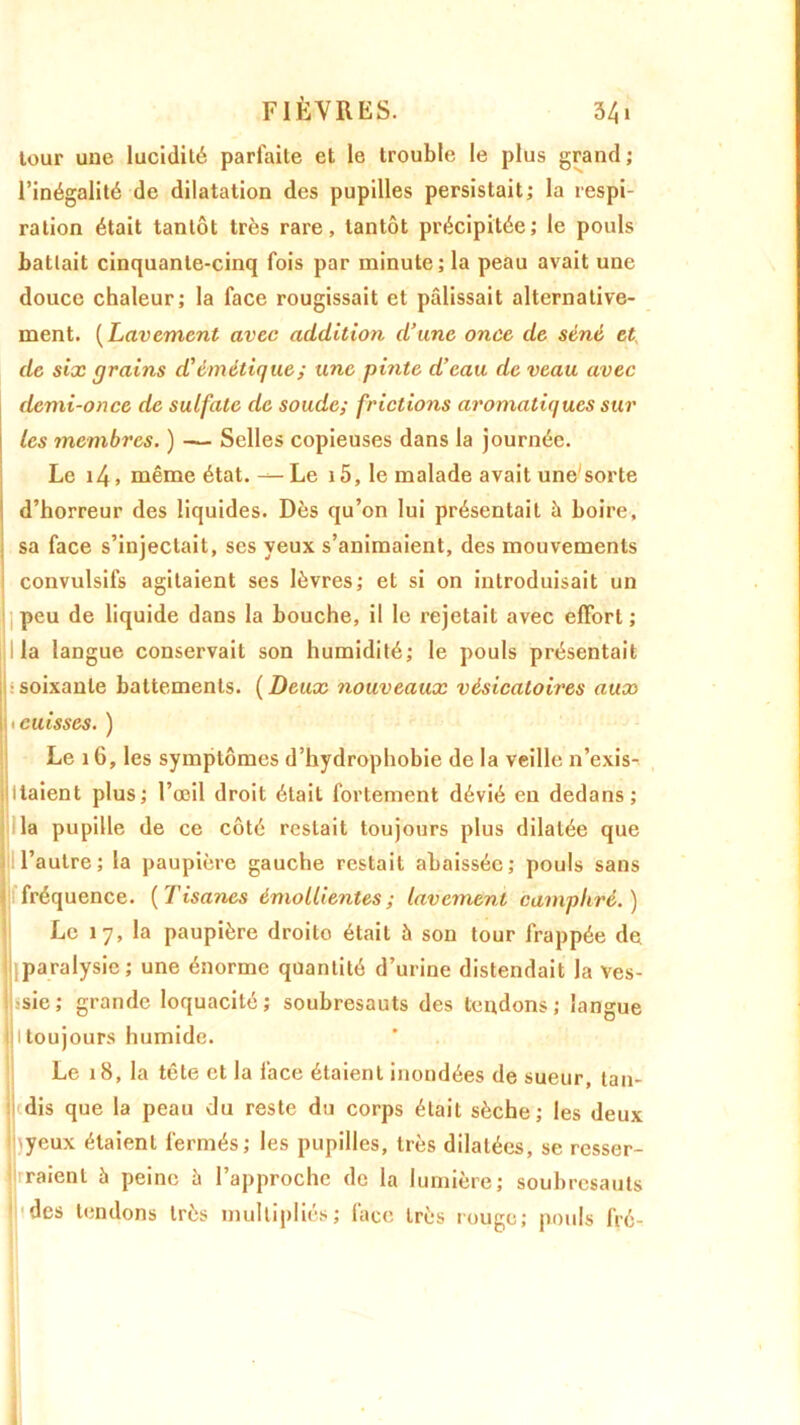 leur une lucidité parfaite et le trouble le plus grand; l’inégalité de dilatation des pupilles persistait; la respi- ration était tantôt très rare, tantôt précipitée; le pouls battait cinquante-cinq fois par minute; la peau avait une douce chaleur; la face rougissait et pâlissait alternative- ment. ( Lavement avec addition d’une once de séné et, de six grains d’émétique ; une pinte d’eau de veau avec demi-once de sulfate de soude; frictions aromatiques sur les membres. ) — Selles copieuses dans la journée. Le 14, même état. — Le 15, le malade avait une'sorte d’horreur des liquides. Dès qu’on lui présentait à boire, sa face s’injectait, ses yeux s’animaient, des mouvements convulsifs agitaient ses lèvres; et si on introduisait un peu de liquide dans la bouche, il le rejetait avec effort ; j I la langue conservait son humidité; le pouls présentait soixante battements. (Deux nouveaux vésicatoires aux Il ^cuisses. ) Le 16, les symptômes d’hydrophobie de la veille n’exis- Ijllaient plus; l’œil droit était fortement dévié en dedans; la pupille de ce côté restait toujours plus dilatée que l’autre; la paupière gauche restait abaissée; pouls sans I fréquence. (Tisanes émollientes; lavement camphré.) Le 17, la paupière droito était à son tour frappée de |j|paralysie; une énorme quantité d’urine distendait la ves- bsie; grande loquacité; soubresauts des tendons; langue II toujours humide. Le 18, la tête et la face étaient inondées de sueur tan- dis que la peau du reste du corps était sèche; les deux 'yeux étaient fermés; les pupilles, très dilatées, se resser- viraient à peine à l’approche de la lumière; soubresauts des tendons très multipliés; face très rouge; pouls fré-