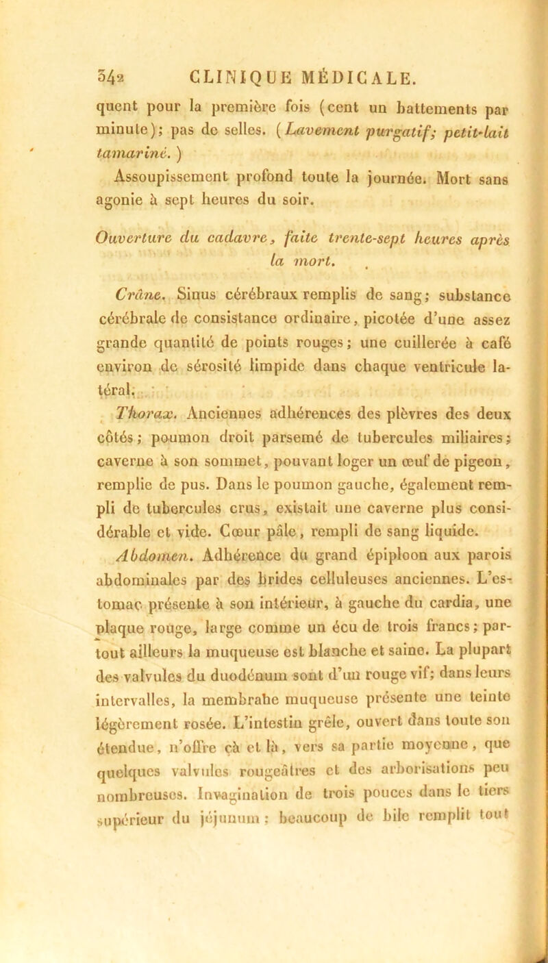 quent pour la première fois (cent un battements par minute); pas de selles. (Lavement purgatif; petit-lait tamarinè. ) Assoupissement profond toute la journée. Mort sans agonie à sept heures du soir. Ouverture du cadavre, faite trente-sept heures après la mort. Crâne. Sinus cérébraux remplis de sang; substance cérébrale de consistance ordinaire, picotée d’une assez grande quantité de points rouges ; une cuillerée à café environ de sérosité limpide dans chaque ventricule la- téral, Thorax. Anciennes adhérences des plèvres des deux côtés; poumon droil parsemé de tubercules miliaires; caverne à son sommet, pouvant loger un œuf de pigeon, remplie de pus. Dans le poumon gauche, également rem- pli de tubercules crus, existait une caverne plus consi- dérable et vide. Cœur pâle, rempli de sang liquide. Abdomen. Adhérence du grand épiploon aux parois abdominales par des brides celluleuses anciennes. L’es- tomac présente à son intérieur, à gauche du cardia, une plaque rouge, large comme un écu de trois francs; par- tout ailleurs la muqueuse est blanche et saine. La plupart des valvules du duodénum sont d’un rouge vif; dans leurs intervalles, la membrahe muqueuse présente une leinto légèrement rosée. L’intestin grêle, ouvert dans toute son étendue, n’offre ch et là, vers sa partie moyenne, que quelques valvules rougeâtres et des arborisations peu nombreuses. Invagination de trois pouces dans le tiers supérieur du jéjunum: beaucoup de bile remplit tout