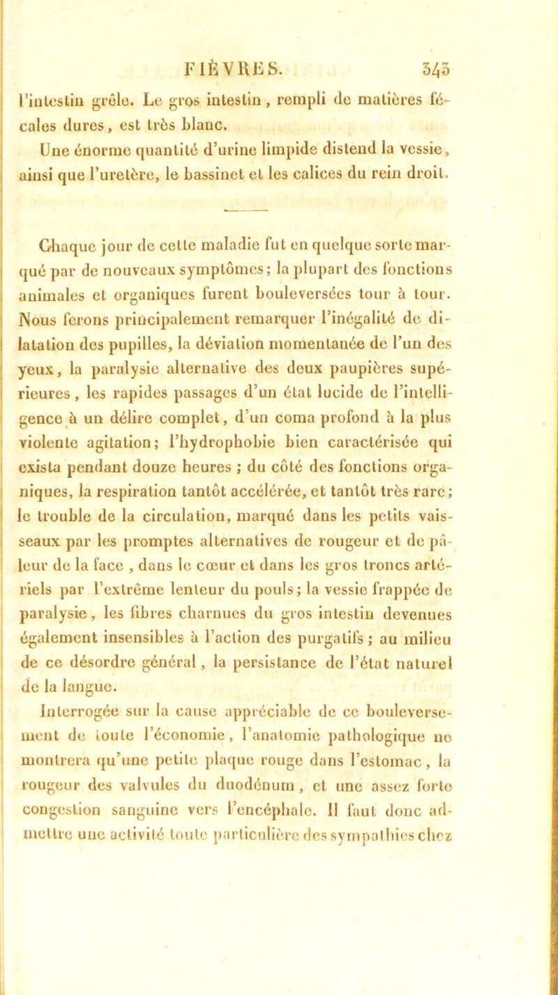l'intestin grêla. Le gros intestin, rempli de matières fé- cales dures, est très blanc. Une énorme quantité d’urine limpide distend la vessie, ainsi que l’uretère, le bassinet et les calices du rein droit. Ghaque jour de cette maladie fut en quelque sorte mar- qué par de nouveaux symptômes; la plupart des fonctions animales et organiques furent bouleversées tour à tour. Nous ferons principalement remarquer l’inégalité de di- latation des pupilles, la déviation momentanée de l’un des yeux, la paralysie alternative des deux paupières supé- rieures , les rapides passages d’un état lucide de l’intelli- gence à un délire complet, d’un coma profond à la plus violente agitation; l’hydrophobie bien caractérisée qui exista pendant douze heures ; du côté des fonctions orga- niques, la respiration tantôt accélérée, et tantôt très rare; le trouble de la circulation, marqué dans les petits vais- seaux par les promptes alternatives de rougeur et de pâ- leur de la face , dans le cœur et dans les gros troncs arté- riels par l’extrême lenteur du pouls; la vessie frappée de paralysie, les libres charnues du gros intestin devenues également insensibles à l’action des purgatifs ; au milieu de ce désordre général, la persistance de l’état naturel de la langue. Interrogée sur la cause appréciable de ce bouleverse- ment de toute l’économie, l’anatomie pathologique 11e montrera qu’une petite plaque rouge dans l’estomac, la rougeur des valvules du duodénum, et une assez forte congestion sanguine vers l’encéphale. Il faut donc ad- mettre une activité toute particulière des sympathies chez