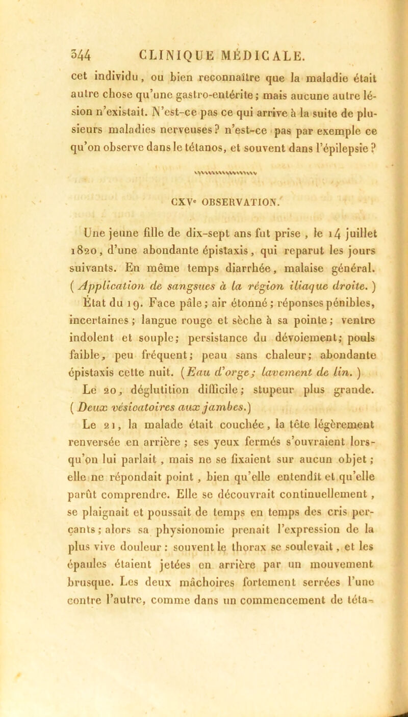 cet individu , ou bien reconnaître que la maladie était aulre chose qu’une gastro-entérite; mais aucune autre lé- sion n’existait. N’est-ce pas ce qui arrive h la suite de plu- sieurs maladies nerveuses? n’est-ce pas par exemple ce qu’on observe dans le tétanos, et souvent dans l’épilepsie ? vyvvwvwvwwvw'v ’ 11W, , CXV« OBSERVATION. Une jeune fille de dix-sept ans fut prise , le i4 juillet 1820, d’une abondante épistaxis, qui reparut les jours suivants. En même temps diarrhée, malaise général. ( Application de sangsues à la région iliaque droite. ) État du 19. Face pâle; air étonné; réponses pénibles, incertaines ; langue rouge et sèche à sa pointe ; ventre indolent et souple; persistance du dévoiement; pouls faible, peu fréquent; peau sans chaleur; abondante épistaxis cette nuit. (Eau d'orge; lavement de lin. ) Le 20, déglutition difficile; stupeur plus grande. ( Deux vésicatoires aux jambes.) Le 21, la malade était couchée, la tête légèrement renversée en arrière ; ses yeux fermés s’ouvraient lors- qu’on lui parlait , mais ne se fixaient sur aucun objet ; elle ne répondait point , bien qu’elle entendît et qu’elle parût comprendre. Elle se découvrait continuellement, se plaignait et poussait de temps en temps des cris per- çants; alors sa physionomie prenait l’expression de la plus vive douleur: souvent le thorax se soulevait, et les épaules étaient jetées en arrière par un mouvement brusque. Les deux mâchoires fortement serrées l’une contre l’autre, comme dans un commencement de léta-r