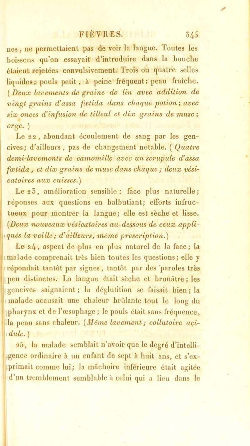 nos, ne permettaient pas de voir la langue. Toutes les boissons qu’on essayait d’introduire dans la bouche étaient rejetées convulsivement. Trois ou quatre selles liquides; pouls petit, h peine fréquent; peau fraîche. ( Deux lavements de graine de Un avec addition de vingt grains d’assa feetida dans chaque potion; avec six onces d’infusion de tilleul et dix grains de musc ; orge. ) Le 22, abondant écoulement de sang par les gen- cives; d’ailleurs, pas de changement notable. ( Quatre demi-lavements de camomille avec un scrupule d’assa fœtida, et dix grains de musc dans chaque ; deux vési* i catoires aux cuisses.) Le 23, amélioration sensible: face plus naturelle; réponses aux questions en balbutiant; efforts infruc- tueux pour montrer la langue; elle est sèche et lisse. (Deux nouveaux vésicatoires au-dessous de ceux appli- \uqucs la veille; d’ailleurs, même prescription.) Le 24 , aspect de plus en plus naturel de la face ; la lu malade comprenait très bien toutes les questions; elle y répondait tantôt par signes, tantôt par des paroles très peu distinctes. La langue était sèche et brunâtre; les .gencives saignaient; la déglutition se faisait bien ; la 1 malade accusait une chaleur brûlante tout le long du (pharynx et de l’œsophage ; le pouls était sans fréquence, la peau sans chaleur. ( Même lavement ; collutoire açi- 1 dule. ) 20, la malade semblait n’avoir que le degré d’intelli- .gence ordinaire à un enfant de sept à huit ans, et s’ex- primait comme lui; la mâchoire inférieure était agitée d’un tremblement semblable à celui qui a lieu dans le