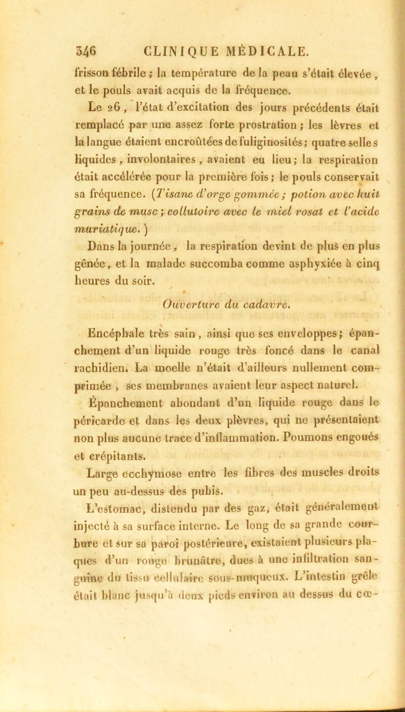 frisson fébrile ; la température de la peau s’était élevée , et le pouls avait acquis de la fréquence. Le 26 , l’état d’excitation des jours précédents était remplacé par une assez forte prostration ; les lèvres et la langue étaient encroûtées de fuliginosités; quatre selles liquides , involontaires , avaient eu lieu; la respiration était accélérée pour la première fois ; le pouls conservait sa fréquence. [Tisane d’orge gommée ; potion avec huit grains de musc ; collutoire avec le miel rosal et l’acide muriatiejuc. ) Dans la journée, la respiration devint de plus en plus gênée, et la malade succomba comme asphyxiée à cinq heures du soir. ♦ Ouverture du cadavre. \ Encéphale très sain, ainsi que scs enveloppes; épan- chement d’un liquide rouge très foncé dans le canal rachidien. La moelle n’était d’aillours nullement com- primée , ses membranes avaient leur aspect naturel. Épanchement abondant d’un liquide rouge dans le péricarde et dans les deux plèvres, qui ne présentaient non plus aucune trace d’inllammalion. Poumons engoués et crépitants. Large ecchymose entre les libres des muscles droits un peu au-dessus des pubis. L’estomac, distendu par des gaz, était généralement injecté à sa surface interne. Le long de sa grande cour- bure et sur sa paroi postérieure, existaient plusieurs pla- ques d’un ronge brunâtre, dues à une infiltration san- guine du tissu Cellulaire sous-muqueux. L’intestin grêle était blanc jusqu’à deux pieds environ au dessus du cœ-