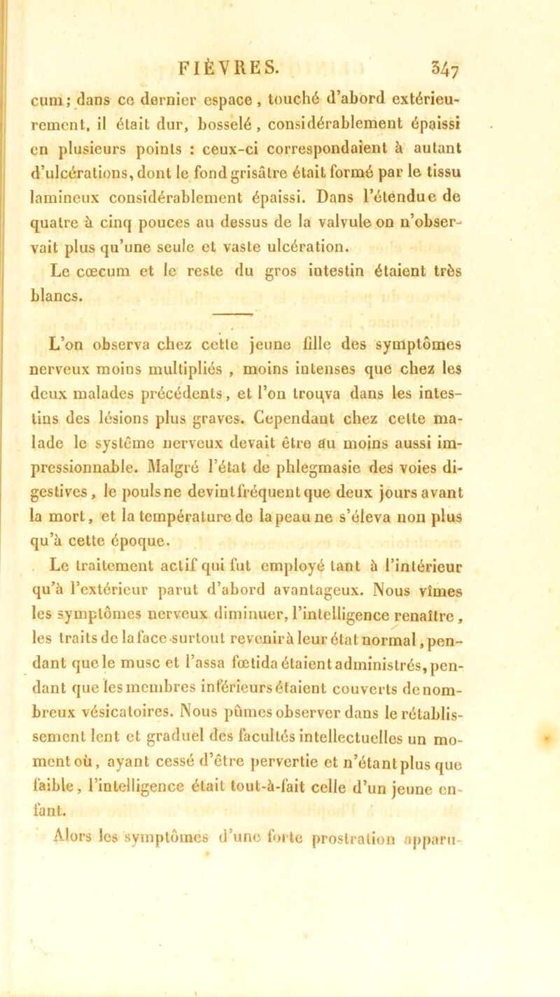 cum ; dans co dernier espace, touché d’abord extérieu- rement. il était dur, bosselé, considérablement épaissi en plusieurs points : ceux-ci correspondaient à autant d’ulcérations, dont le fond grisâtre était formé par le tissu lamineux considérablement épaissi. Dans l’étendue de quatre à cinq pouces au dessus de la valvule on n’obser- vait plus qu’une seule et vaste ulcération. Le cæcum et le reste du gros intestin étaient très blancs. L’on observa chez cette jeune fille des symptômes nerveux moins multipliés , moins intenses que chez les deux malades précédents, et l’on troqva dans les intes- tins des lésions plus graves. Cependant chez celte ma- lade le système nerveux devait être au moins aussi im- pressionnable. Malgré l’état de phlegmasie des voies di- gestives, le poulsne devintfréquentque deux jours avant la mort, et la température de la peau ne s’éleva non plus qu’à cette époque. Le traitement actif qui fut employé tant à l’intérieur qu’à l’extérieur parut d’abord avantageux. Nous vîmes les symptômes nerveux diminuer,l’intelligence renaître, les traits de lafacesurlout revenirà leur état normal .pen- dant que le musc et l’assa fœtida étaient administrés, pen- dant que les membres inférieurs étaient couverts de nom- breux vésicatoires. Nous pûmes observer dans le rétablis- sement lent et graduel des facultés intellectuelles un mo- ment où, ayant cessé d’être pervertie et n’étant plus que faible, l’intelligence était tout-à-fait celle d’un jeune en- fant. Alors les symptômes d’une forte prostration apparu-