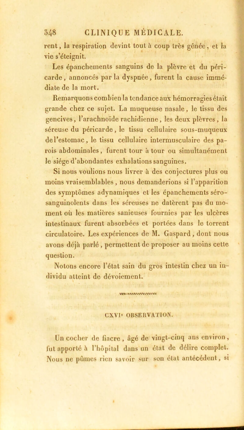 rcnt, la respiration devint tout à coup très gênée, et la vie s’éteignit. Les épanchements sanguins de la plèvre et du péri- carde, annoncés par la dyspnée, furent la cause immé- diate de la mort. Remarquons combien la tendance aux hémorragies était grande chez ce sujet. La muqueuse nasale, le tissu des gencives, l’arachnoïde rachidienne, les deux plèvres , la séreuse du péricarde, le tissu cellulaire sous-muqueux de l’estomac, le tissu cellulaire intermusculaire des pa- rois abdominales, furent tour à tour ou simultanément le siège d’abondantes exhalations sanguines. Si nous voulions nous livrer à des conjectures plus ou moins vraisemblables , nous demanderions si l’apparition des symptômes adynamiques et les épanchements séro- sanguinolents dans les séreuses ne datèrent pas du mo- ment où les matières sanieuses fournies par les ulcères intestinaux furent absorbées et portées dans le torrent circulatoire. Les expériences de M. Gaspard, dont nous avons déjà parlé, permettent de proposer au moins cette question. Notons encore l’état sain du gros intestin chez un in- dividu atteint de dévoiement. \ vw vWWWWvWiVM CXVI' OBSERVATION. Un cocher de liacre , âgé de vingt-cinq ans environ, fut apporté à l’hôpital dans un état de délire complet. Nous ne pûmes rien savoir sur son étal antécédent, si