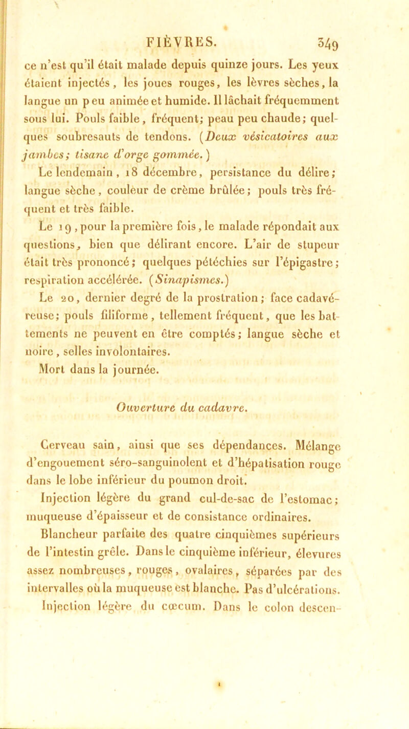 ce n’est qu’il était malade depuis quinze jours. Les yeux étaient injectés, les joues rouges, les lèvres sèches, la langue un p eu animée et humide. 11 lâchait fréquemment sous lui. Pouls faible, fréquent; peau peu chaude; quel- ques soubresauts de tendons. (Deux vésicatoires aux jambes ; tisane d’orge gommée. ) Le lendemain , 18 décembre, persistance du délire; langue sèche, couleur de crème brûlée; pouls très fré- quent et très faible. Le 19 , pour la première fois, le malade répondait aux questions, bien que délirant encore. L’air de stupeur était très prononcé; quelques pétéchies sur l’épigastre; respiration accélérée. (Sinapismes.) Le 20, dernier degré de la prostration; face cadavé- reuse; pouls filiforme, tellement fréquent, que les bat- tements ne peuvent en être comptés ; langue sèche et noire, selles involontaires. Mort dans la journée. Ouverture du cadavre. Cerveau sain, ainsi que ses dépendances. Mélange d’engouement séro-sanguinolent et d’hépatisation rouge dans le lobe inférieur du poumon droit. Injection légère du grand cul-de-sac de l’estomac; muqueuse d’épaisseur et de consistance ordinaires. Blancheur parfaite des quatre cinquièmes supérieurs de l’intestin grêle. Dans le cinquième inférieur, élevures assez nombreuses, rouges , ovalaires, séparées par des intervalles où la muqueuse est blanche. Pas d’ulcérations. Injection légère du cæcum. Dans le colon descen-