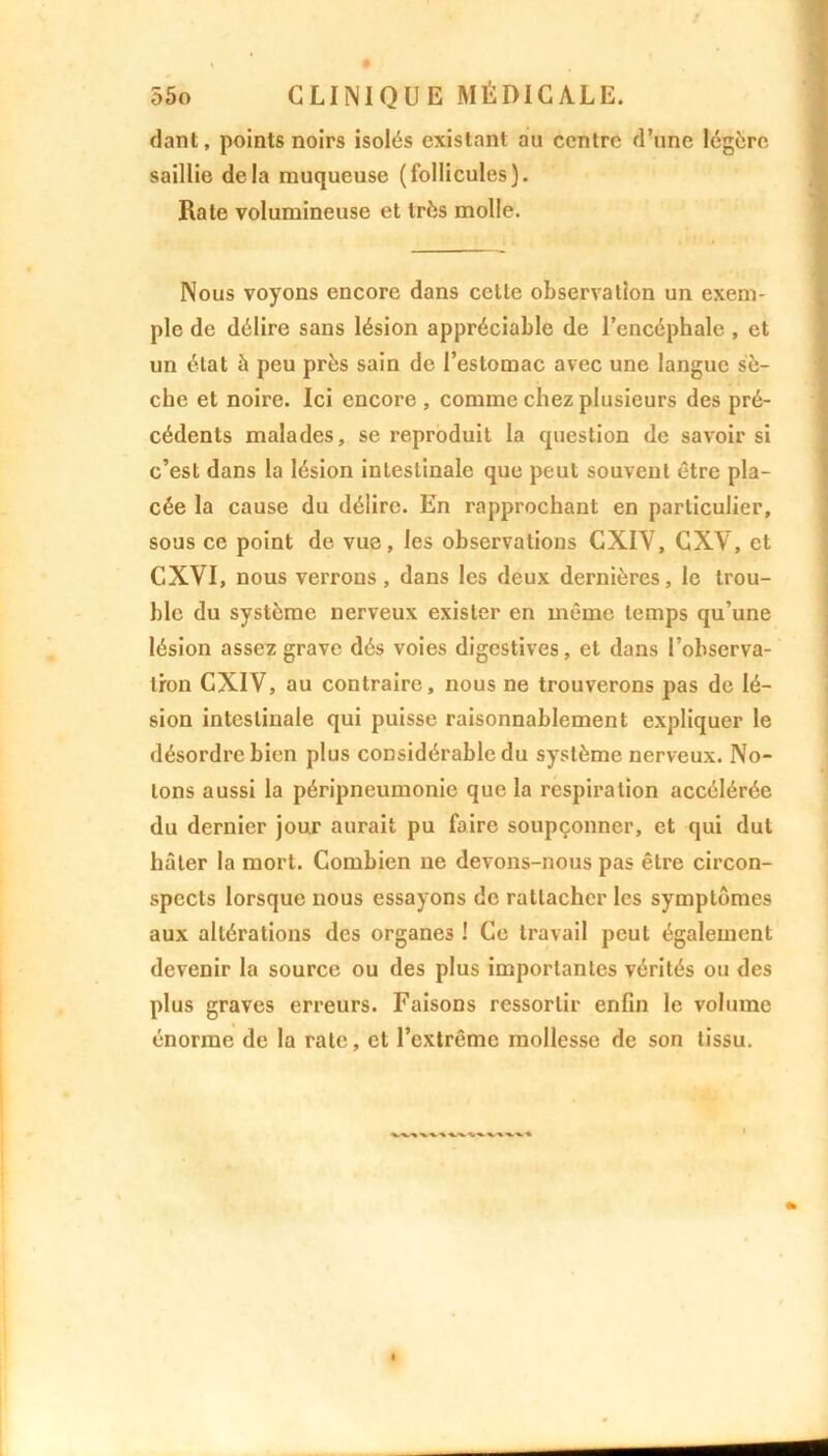 dant, points noirs isolés existant au centre d’une légère saillie delà muqueuse (follicules). Rate volumineuse et très molle. Nous voyons encore dans cette observation un exem- ple de délire sans lésion appréciable de l’encéphale , et un état à peu près sain de l’estomac avec une langue sè- che et noire. Ici encore , comme chez plusieurs des pré- cédents malades, se reproduit la question de savoir si c’est dans la lésion intestinale que peut souvent être pla- cée la cause du délire. En rapprochant en particulier, sous ce point de vue, les observations CXIV, CXV, et CXVI, nous verrons, dans les deux dernières, le trou- ble du système nerveux exister en même temps qu’une lésion assez grave dés voies digestives, et dans l’obscrva- tron CXIV, au contraire, nous ne trouverons pas de lé- sion intestinale qui puisse raisonnablement expliquer le désordre bien plus considérable du système nerveux. No- tons aussi la péripneumonie que la respiration accélérée du dernier jour aurait pu faire soupçonner, et qui dut hâter la mort. Combien ne devons-nous pas être circon- spects lorsque nous essayons de rattacher les symptômes aux altérations des organes ! Ce travail peut également devenir la source ou des plus importantes vérités ou des plus graves erreurs. Faisons ressortir enfin le volume énorme de la rate, et l’extrême mollesse de son tissu.