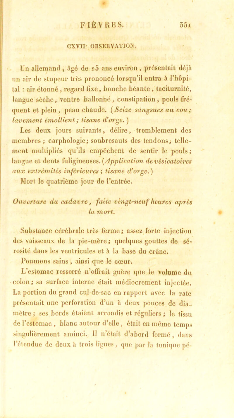 ! CXVII' OBSERVATION. Un allemand , âgé de 2Ô ans environ , présentait déjà un air de stupeur très prononcé lorsqu’il entra à l’hôpi- tal : air étonné, regard fixe, bouche béante , tacilurnité, langue sèche, ventre ballonné, constipation, pouls fré- quent et plein , peau chaude. ( Seize sangsues au cou; lavement émollient ; tisane d’orge. ) Les deux jours suivants, délire, tremblement des membres ; carphologie; soubresauts des tendons j telle- ment multipliés qu’ils empêchent de sentir le pouls; langue et dents fuligineuses. [Application de vésicatoires aux extrémités inférieures ; tisane d’orge.) Mort le quatrième jour de l’entrée. Ouverture du cadavre, faite vingt-neuf heures après la mort. Substance cérébrale très ferme; assez forte injection des vaisseaux de la pie-mère ; quelques gouttes de sé- rosité dans les ventricules et à la base du crâne. Poumons sains , ainsi que le cœur. L’estomac resserré n’offrait guère que le volume du colon; sa surface interne était médiocrement injectée. La portion du grand cul-de-sac en rapport avec la rate présentait une perforation d’un à deux pouces de dia- mètre ; ses bords étaient arrondis et réguliers ; le tissu de l’estomac , blanc autour d’elle , était en même temps singulièrement aminci. 11 n’était d’abord formé , dans l’étendue de deux à trois lignes, que par la tunique pé-