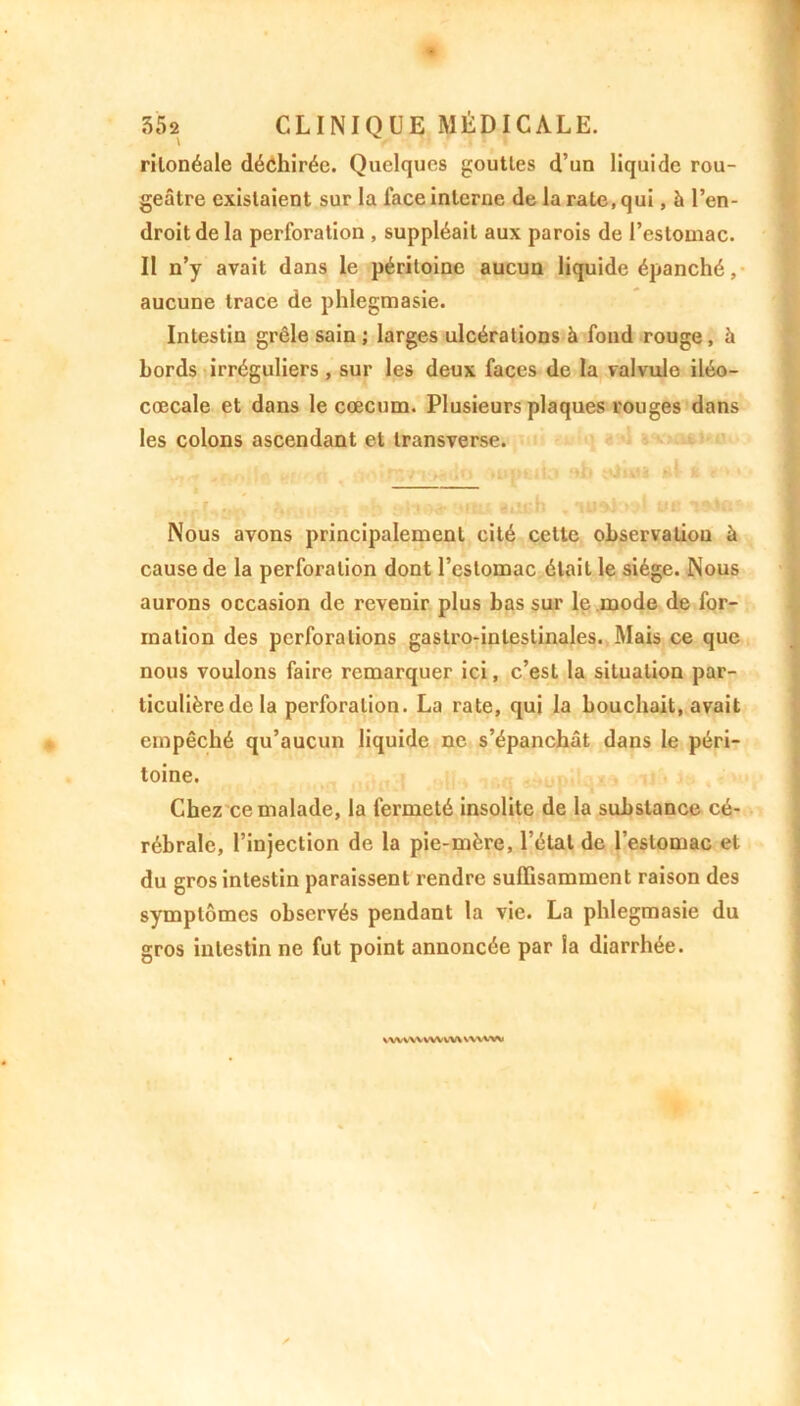 \ rilonéale déchirée. Quelques gouttes d’un liquide rou- geâtre existaient sur la face interne de la rate, qui, h l’en- droit de la perforation , suppléait aux parois de l’estomac. Il n’y avait dans le péritoine aucun liquide épanché, aucune trace de phlegmasie. Intestin grêle sain ; larges ulcérations à fond rouge, à bords irréguliers , sur les deux faces de la valvule iléo- coecale et dans le cæcum. Plusieurs plaques rouges dans les colons ascendant et transverse. Nous avons principalement cité cette observation à cause de la perforation dont l’estomac était le siège. Nous aurons occasion de revenir plus bas sur le mode de for- mation des perforations gastro-intestinales. Mais ce que nous voulons faire remarquer ici, c’est la situation par- ticulière de la perforation. La rate, qui la bouchait, avait empêché qu’aucun liquide ne s’épanchât dans le péri- toine. Chez ce malade, la fermeté insolite de la substance cé- rébrale, l’injection de la pie-mère, l’étal de l’estomac et du gros intestin paraissent rendre suffisamment raison des symptômes observés pendant la vie. La phlegmasie du gros intestin ne fut point annoncée par la diarrhée. uvwvwvvvt \WVXM