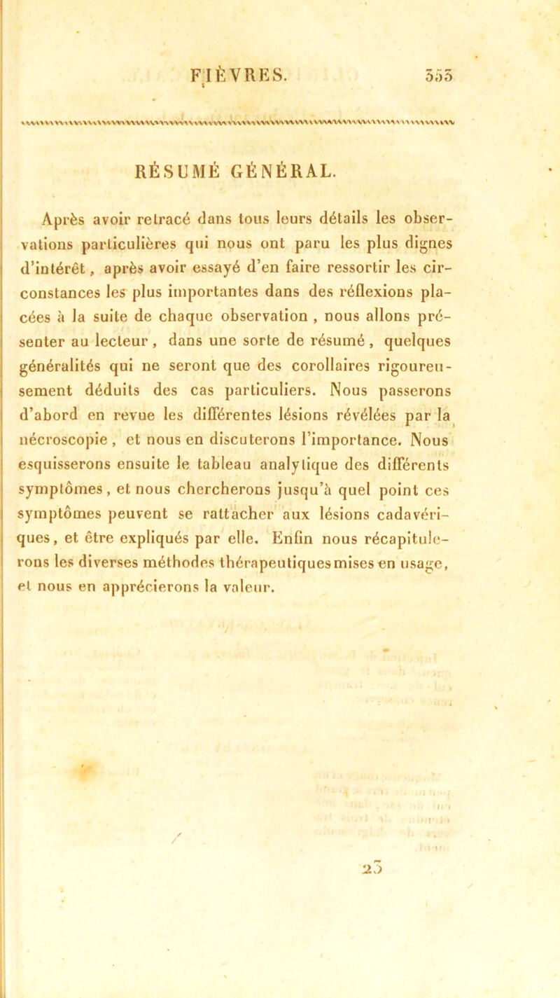 t \ WW 'A WWW WWWVW WWWVWWVW-VVW*VW A VVX VA XWWWWVW VWA'WWVWVW'VWVW’WWW wv RÉSUMÉ GÉNÉRAL. Après avoir retracé dans tous leurs détails les obser- vations particulières qui nous ont paru les plus dignes d’intérêt, après avoir essayé d’en faire ressortir les cir- constances les plus importantes dans des réflexions pla- cées à la suite de chaque observation , nous allons pré- senter au lecteur , dans une sorte de résumé , quelques généralités qui ne seront que des corollaires rigoureu- sement déduits des cas particuliers. Nous passerons d’abord en revue les différentes lésions révélées par la nécroscopie, et nous en discuterons l’importance. Nous esquisserons ensuite le tableau analytique des différents symptômes , et nous chercherons jusqu’il quel point ces symptômes peuvent se rattacher aux lésions cadavéri- ques, et être expliqués par elle. Enfin nous récapitule- rons les diverses méthodes thérapeutiquesmisesen usage, et nous en apprécierons la valeur.