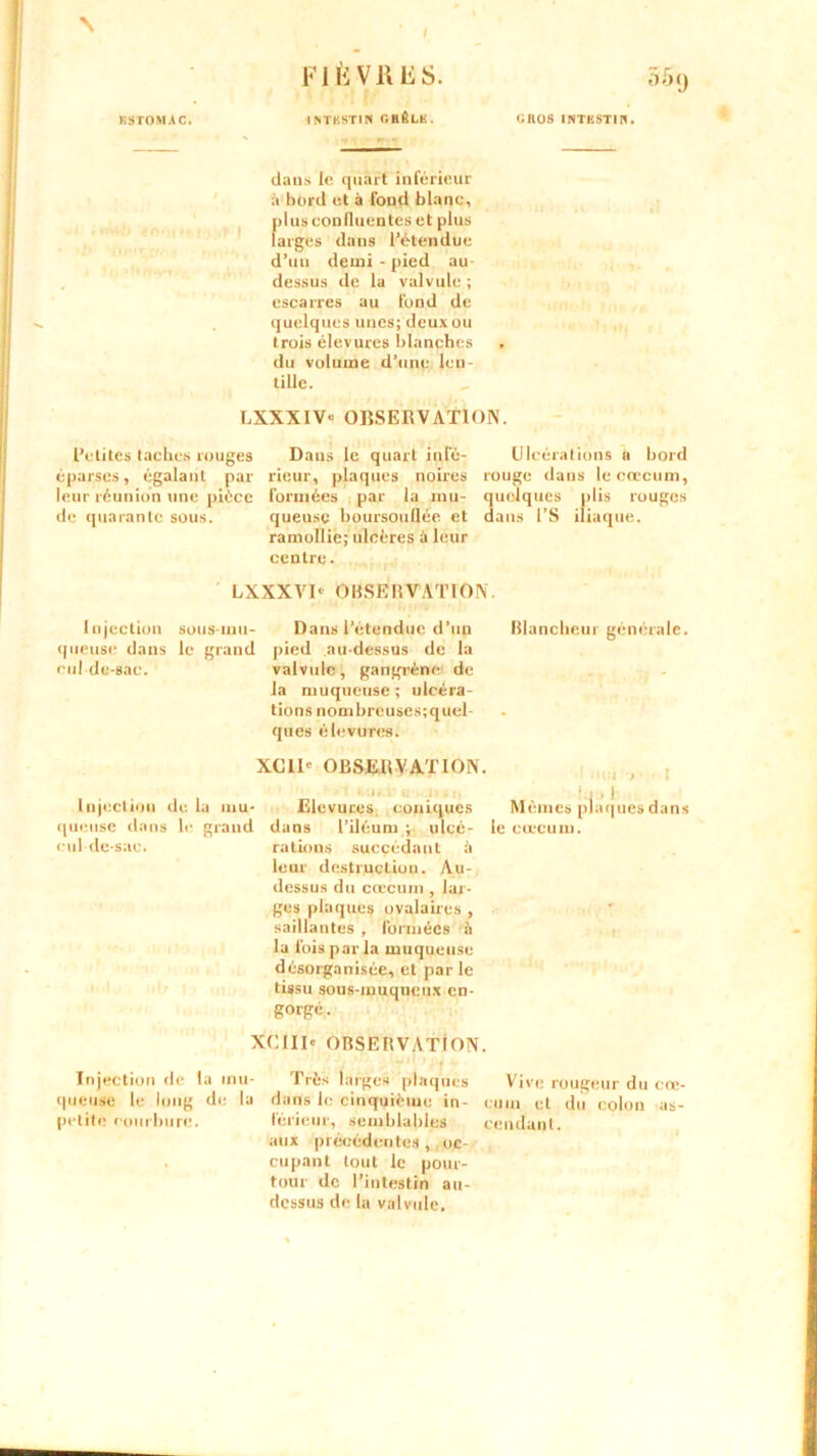 N ESTOMAC. FIÈVRES. ISTESTIN G BÊLE . 509 CRÛS INTESTIN. dans le quart inférieur à bord et à fond blanc, plus confluentes et plus larges dans l’étendue d’un demi - pied au- dessus de la valvule ; escarres au fond de quelques unes; deux ou trois élevures blanches du volume d’une len- tille. LXXXIV- OBSERVATION. Petites taches rouges Dans le quart infé- Ulcérations a bord éparses, égalant par rieur, plaques noires rouge dans le cæcum, leur réunion une pièce formées par la mu- quelques plis rouges de quarante sous. queusç boursouflée et dans l’S iliaque, ramollie; ulcères à leur centre. LXXXVD OBSERVATION. Injection sous-inu- Dans l’étendue d’un Blancheur générale, queuse dans le grand pied au-dessus de la ml de-sac. valvule, gangrène: de la muqueuse; ulcéra- tions nombrcuses;quel- ques élevures. XC1D OBSERVATION. • •1• l■ ■ 1 }.l > [ Injection delà mu- Elevuces coniques Memes plaques dans queuse dans le grand dans l’iléum ; ulcé- le cæcum, cul-de-sac. rations succédant à leur destruction. Au- dessus du cæcum , lar- ges plaques ovalaires , saillantes , formées à la fois par la muqueuse désorganisée, et par le tissu sous-muqueux en- gorgé. XC1ID OBSERVATION. Injection de la mu- queuse le long de la petite courbure. Très larges plaques dans le cinquième in- férieur, semblables aux précédentes , oc- cupant tout le pour- tour de l’intestin au- dessus de la valvule. Vive rougeur du cœ eum et du colon as- cendant.