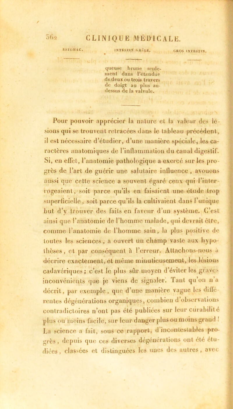 ES10MAC. INTESTt.X UBlttK. r.BOS IHTESTI!». queuse brune seule- ment dans l’étendue de deux ou trois travers de doigt au plus au- dessus de la valvule. • ii Pour pouvoir apprécier la nature el la valeur des lé- sions qui se trouvent retracées dans le tableau précédent, il est nécessaire d’étudier, d’une manière spéciale, les ca- ractères anatomiques de l'inflammation du canal digestif. Si, en effet, l’anatomie pathologique a exercé sur les pro- grès de l’art de guérir une salutaire influence , avouons aussi que cette science a souvent égaré ceux qui l’inter- rogeaient, soit parce qu’ils en faisaient une étude trop superficielle, soit parce qu’ils la cullivaienl dans l’unique but d’y trouver des laits en faveur d’un système. C’est ainsi que l’anatomie de l’homme malade, qui devrait être, comme l’anatomie de l’homme sain, la plus positive de toutes les sciences, a ouvert un champ vaste aux liypo thèses, et par conséquent h l’erreur. Attachons-nous à décrire exactement, et même minutieusement, les lésions cadavériques; c’est le plus sûr moyen d’éviter les graves inconvénients que je viens de signaler. Tant qu’on u a décrit, par exemple, que d’une manière vague les diffé- rentes dégénérations organiques, combien d observations contradictoires n’ont pus été publiées sur leur curabilité plus ou moins facile, sur leur danger plus ou moins grand ! La science a fait, sous ce rapport, d’incontestables pro- grès , depuis que ces diverses dégénérations ont été étu- diées , classées et distinguées les unes des autres, avec