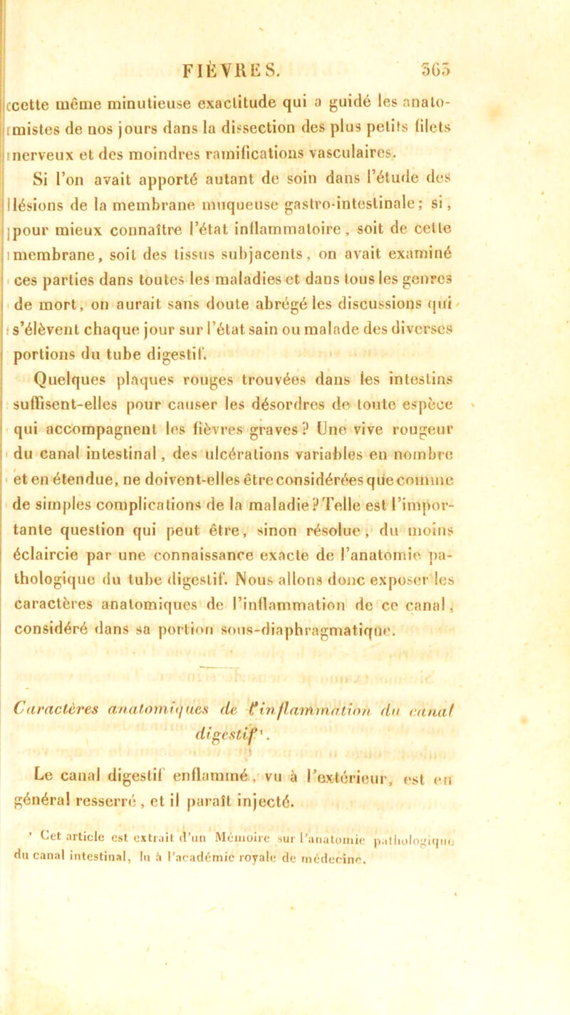 Iccctte même minutieuse exactitude qui a guidé les analo- imistes de nos jours dans la dissection des plus petits filets Irnerveux et des moindres ramifications vasculaires. Si l’on avait apporté autant de soin dans l’étude des jllésions de la membrane muqueuse gastro-intestinale; si, ;pour mieux connaître l’état inllammatoire, soit de celle imembrane, soit des lissus subjacenls, on avait examiné Ices parties dans toutes les maladies et dans tous les genres de mort, on aurait sans doute abrégé les discussions qui s’élèvent chaque jour sur l’état sain ou malade des diverses portions du tube digestif. Quelques plaques rouges trouvées dans les intestins i suffisent-elles pour causer les désordres de toute espèce qui accompagnent les fièvres graves? Une vive rougeur du canal intestinal, des ulcérations variables en nombre eten étendue, ne doivent-ellesêtreconsidéréesqüecomme de simples complications de la maladiePTelle est l’impor- tante question qui peut être, sinon résolue, du moins éclaircie par une connaissance exacte de l’anatomie pa- thologique du tube digestif. Nous allons donc exposer les caractères anatomiques de l’inflammation de ce canal, considéré dans sa portion sous-diaphragmatique. o mus; » <im ut. Caractères anatomu)ues de Cinflammation du canal digestif'. ... . ,, Le canal digestif enflammé, vu à l’extérieur, est en généra! resserré , et il paraît injecté. ' Cet article est extrait d’un Mémoire sur l’anatomie pathologique) du canal intestinal, lu à l’académie royale de médecine.