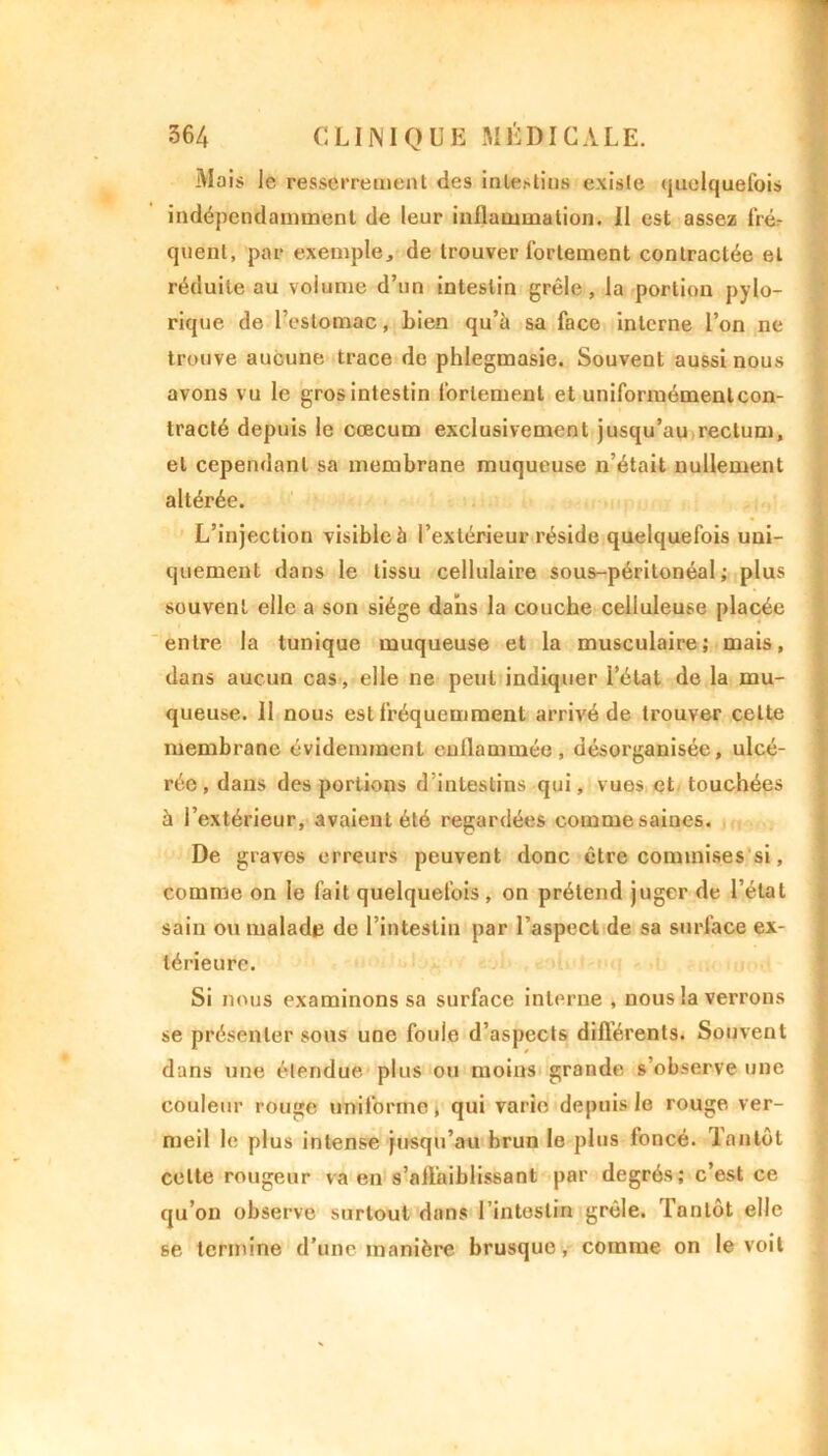 Niais le resserrement des intestin» existe quelquefois indépendamment de leur inflammation. Il est assez frér quent, par exemple, de trouver fortement contractée et réduite au volume d’un intestin grêle, la portion pylo- rique de l’estomac, bien qu’à sa face interne l’on ne trouve aucune trace de phlegmasie. Souvent aussi nous avons vu le gros intestin fortement et uniformément con- tracté depuis le cæcum exclusivement jusqu’au rectum, et cependant sa membrane muqueuse n’était nullement altérée. L’injection visible à l’extérieur réside quelquefois uni- quement dans le tissu cellulaire sous-péritonéal; plus souvent elle a son siège dans la couche celluleuse placée entre la tunique muqueuse et la musculaire; mais, dans aucun cas, elle ne peut indiquer i’élat de la mu- queuse. 11 nous est fréquemment arrivé de trouver celte membrane évidemment enflammée, désorganisée, ulcé- rée , dans des portions d’intestins qui, vues et touchées à l’extérieur, avaient été regardées commesaines. De graves erreurs peuvent donc être commises si, comme on le fait quelquefois , on prétend juger de l’état sain ou malade de l’intestin par l’aspect de sa surface ex- térieure. Si nous examinons sa surface interne , nous la verrous se présenter sous une foule d’aspects différents. Souvent dans une étendue plus ou moins grande s’observe une couleur rouge uniforme, qui varie depuis le rouge ver- meil le plus intense jusqu’au brun le plus foncé. Tantôt celte rougeur va en s’affaiblissant par degrés; c’est ce qu’on observe surtout dans l’intestin grêle. Tantôt elle se termine d’une manière brusque, comme on le voit