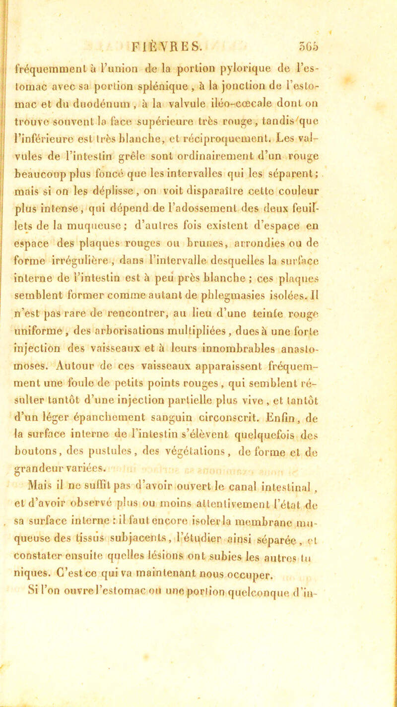 fréquemment à l’union de la portion pylorique de l’es- tomac avec sa portion splénique , à la jonction de l’esto- mac et du duodénum , à la valvule iléo-ccecale dont on trouve souvent la face supérieure très rouge, tandis/que l’inférieure est très blanche, et réciproquement. Les val- vules de l’intestin grêle sont ordinairement d’un rouge beaucoup plus foncé que les intervalles qui les séparent; mais si on les déplisse, on voit disparaître cette couleur plus intense, qui dépend de l’adossement des deux feuil- lets de la muqueuse; d’autres fois existent d’espace en espace des plaques rouges ou brunes, arrondies ou de forme irrégulière , dans l’intervalle desquelles la surface interne de l’intestin est à peu près blanche ; ces plaques semblent former comme autant de phlegmasies isolées. Il n’est pas rare de rencontrer, au lieu d’une teinte rouge uniforme , des arborisations multipliées , dues à une forte injection des vaisseaux et à leurs innombrables anasto- moses. Autour de ces vaisseaux apparaissent fréquem- ment une foule de petits points rouges, qui semblent ré- sulter tantôt d’une injection partielle plus vive , et tantôt d’un léger épanchement sanguin circonscrit. Enfin, de la surface interne de 1 intestin s’élèvent quelquefois des boutons, des pustules, des végétations, déformé et de grandeur variées. Mais il ne suffit pas d’avoir ouvert le canal intestinal, et d’avoir observé plus ou moins attentivement l’étal de . sa surface interne : il faut encore isoler la membrane mu- queuse des tissus subjacenls, l’étudier ainsi séparée, et constater ensuite quelles lésions ont subies les autres tu niques. C’est ce qui va maintenant nous occuper. Si l’on ouvre l’estomac ou une portion quelconque d’in-