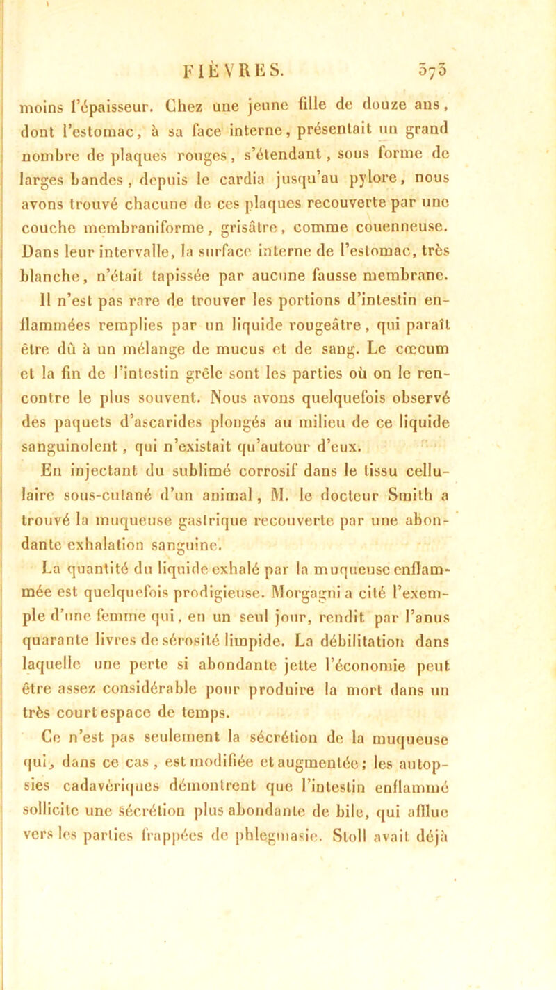moins l’épaisseur. Chez une jeune fille de douze ans, dont l’estomac, à sa face interne, présentait un grand nombre de plaques rouges, s’étendant, sous iorine de larges bandes, depuis le cardia jusqu’au pylore, nous avons trouvé chacune de ces plaques recouverte par une couche membraniformc , grisâtre , comme couenneuse. Dans leur intervalle, la surface interne de l’estomac, très blanche, n’était tapissée par aucune fausse membrane. 11 n’est pas rare de trouver les portions d’intestin en- llaminées remplies par un liquide rougeâtre, qui paraît être dû à un mélange de mucus et de sang. Le cæcum et la fin de l’intestin grêle sont les parties où on le ren- contre le plus souvent. Nous avons quelquefois observé des paquets d’ascarides plongés au milieu de ce liquide sanguinolent , qui n’existait qu’autour d’eux. En injectant du sublimé corrosif dans le tissu cellu- laire sous-cutané d’un animal, M. le docteur Smith a trouvé la muqueuse gastrique recouverte par une abon- dante exhalation sanguine. La quantité du liquide exhalé par la muqueuse enflam- mée est quelquefois prodigieuse. Morgagni a cité l’exem- ple d’une femme qui, en un seul jour, rendit par l’anus quarante livres de sérosité limpide. La débilitation dans laquelle une perte si abondante jette l’économie peut être assez considérable pour produire la mort dans un très court espace de temps. Ce n’est pas seulement la sécrétion de la muqueuse qui, dans ce cas, est modifiée et augmentée ; les autop- sies cadavériques démontrent que l’intestin enflammé sollicite une Sécrétion plus abondante de bile, qui afflue vers les parties frappées de phlegmasie. Sloll avait déjà