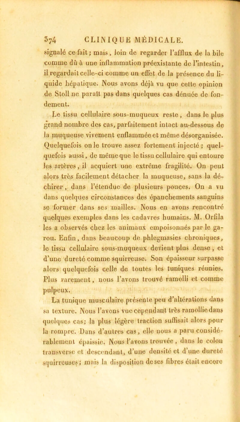 signalé ce fait ; mais, loin de regarder l’afflux de la bile comme dû à une inflammation préexistante de l’intestin, il regardait celle-ci comme un effet de la présence du li- quide hépatique. Nous avons déjà vu que celle opinion de Sloll ne paraît pas dans quelques cas dénuée de fon- dement. Le tissu cellulaire sous-muqueux reste, dans le plus grand nombre des cas, parfaitement intact au-dessous de la muqueuse vivement enflammée et même désorganisée. Quelquefois on le trouve assez fortement injecté ; quel- quefois aussi, de même que le tissu cellulaire qui entoure les artères, il acquiert une extrême fragilité. On peut alors très facilement détacher la muqueuse, sans la dé- chirer , dans l’étendue de plusieurs pouces. On a vu dans quelques circonstances des épanchements sanguins se former dans ses mailles. Nous en avons rencontré quelques exemples dans les cadavres humains. M. Orflla les a observés chez les animaux empoisonnés par le ga- rou. Enfin, dans beaucoup de phlegmasies chroniques, le tissu cellulaire sous-muqueux devient plus dense, et d’une dureté comme squirreuse. Son épaisseur surpasse alors quelquefois celle de toutes les tuniques réunies. Plus rarement, nous l’avons trouvé ramolli et comme pulpeux. La tunique musculaire présente peu d’altérations dans sa texture. Nous l’avons vue cependant très ramollie dans quelques cas; la plus légère traction suffisait alors pour la rompre. Dans d’autres cas, elle nous a paru considé- rablement épaissie. Nous l’avons trouvée , dans le colon transverse et descendant, d’une densité et d’une dureté squirreuses; mais la disposition de ses fibres était encore