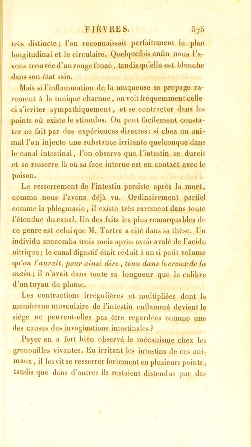 liés distincte; l’ou reconnaissait parfaitement le plan longitudinal et le circulaire. Quelquefois enfin nous l’a- vons trouvée d’un rouge foncé, tandisqu’elle est blanche dans son état sain. Mais si l’inflammation de la muqueuse se propage ra- rement à la tunique charnue, on voit fréquemment celle- ci s’irriter sympathiquement, et se contracter dans les points où existe le stimulus. Ou peut facilement consta- ter ce fait par des expériences directes : si chez un ani- mal l’on injecte une substance irritante quelconque dans le canal intestinal, l’on observe que l’intestin se durcit et se resserre là où sa face interne est en contact avec le poison. i.v i, Le resserrement de l’intestin persiste après la mqrt, comme nous l’avons déjà vu. Ordinairement partiel comme la phlegmasie, il existe très rarement dans toute l’étendue du canal. Un des faits les plus remarquables de ce genre est celui que M. Tarira a cité dans sa thèse. Un individu succomba trois mois après avoir avalé de l’acide nitrique ; le canal digestif était réduit à un si petit volume qu’on C aurait, pour ainsi dire , tenu dans le creux de La main; il n’avait dans toute sa longueur que le calibre d’un tuyau de plume. Les contractions irrégulières et multipliées dont la membrane musculaire de l’intestin enflammé devient le siège ne peuvent-elles pas être regardées comme une des causes des invaginations intestinales? Peycr en a fort bien observé le mécanisme chez les grenouilles vivantes. En irritant les intestins de ces anir maux, il lesvitse resserrer fortement en plusieurs points, tandis que dans d’autres ils restaient distendus par des