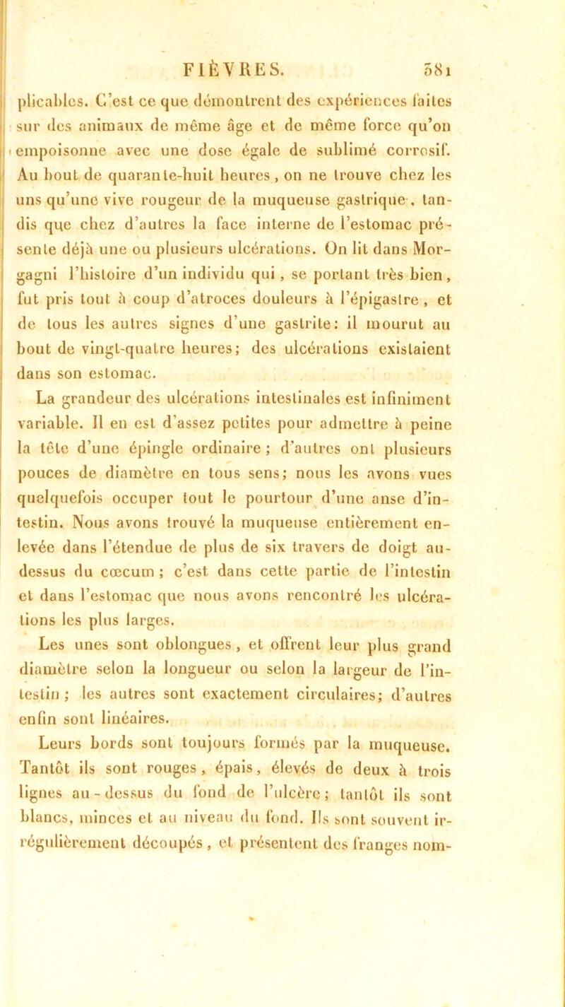 plicablcs. C’est ce que démontrent des expériences laites sur des animaux de même âge et de même force qu’on il i empoisonne avec une dose égale de sublimé corrosif. Au bout de quarante-huit heures , on ne trouve chez les uns qu’une vive rougeur de la muqueuse gastrique-, tan- dis que chez d’autres la face interne de l’estomac pré- sente déjà une ou plusieurs ulcérations. On lit dans Mor- gagni l’histoire d’un individu qui, se portant très bien, fut pris tout à coup d’atroces douleurs à l’épigastre , et de tous les autres signes d’une gastrite: il mourut au bout de vingt-quatre heures; des ulcérations existaient dans son estomac. La grandeur des ulcérations intestinales est infiniment variable. 11 en est d’assez petites pour admettre à peine la tête d’une épingle ordinaire; d’autres ont plusieurs pouces de diamètre en tous sens; nous les avons vues quelquefois occuper tout le pourtour d’une anse d’in- testin. Nous avons trouvé la muqueuse entièrement en- levée dans l’étendue de plus de six travers de doigt au- dessus du cæcum ; c’est dans cette partie de l’intestin et dans l’estomac que nous avons rencontré les ulcéra- tions les plus larges. Les unes sont oblongues , et .offrent leur plus grand diamètre selon la longueur ou selon la largeur de l’in- testin ; les autres sont exactement circulaires; d’autres enfin sont linéaires. Leurs bords sont toujours formés par la muqueuse. Tantôt ils sont rouges , épais, élevés de deux à trois lignes au-dessus du fond de l’ulcère; tantôt ils sont blancs, minces et au niveau du fond. Ils sont souvent ir- régulièrement découpés , et présentent des franges nom-