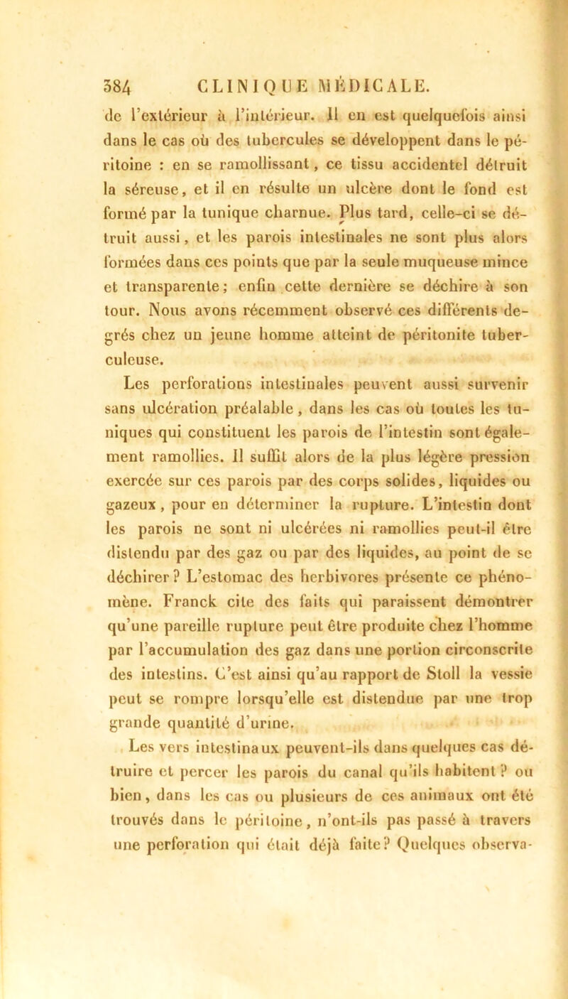 de l’extérieui' à l'intérieur. 11 en est quelquefois ainsi dans le cas où des tubercules se développent dans le pé- ritoine : en se ramollissant, ce tissu accidentel détruit la séreuse, et il en résulte un ulcère dont le fond est formé par la tunique charnue. Plus tard, celle-ci se dé- truit aussi, et les parois intestinales ne sont plus alors formées dans ces points que par la seule muqueuse mince et transparente; enfin cette dernière se déchire à son tour. Nous avons récemment observé ces différents de- grés chez un jeune homme atteint de péritonite tuber- culcuse. Les perforations intestinales peuvent aussi survenir sans ulcération préalable, dans les cas où toutes les tu- niques qui constituent les parois de l’intestin sont égale- ment ramollies, il suffit alors de la plus légère pression exercée sur ces parois par des corps solides, liquides ou gazeux, pour en déterminer la rupture. L’intestin dont les parois ne sont ni ulcérées ni ramollies peut-il être distendu par des gaz ou par des liquides, au point de se déchirer? L’estomac des herbivores présente ce phéno- mène. Franck cite des faits qui paraissent démontrer qu’une pareille rupture peut être produite chez l’homme par l’accumulation des gaz dans une portion circonscrite des intestins. C’est ainsi qu’au rapport de Stoll la vessie peut se rompre lorsqu’elle est distendue par une trop grande quantité d’urine. Les vers intestinaux peuvent-ils dans quelques cas dé- truire et percer les parois du canal qu’ils habitent ? ou bien, dans les cas ou plusieurs de ces animaux ont été trouvés dans le péritoine, n’ont-ils pas passé à travers une perforation qui était déjà faite? Quelques observa-