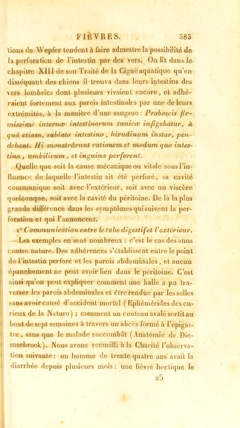lions de Wepfer tendent à faire admettre la possibilité de la perforation de l’intestin par des vers. On lit dans le chapitre XIII de sou Traité de la Ciguë aquatique qu’en disséquant des chiens il trouva dans leurs intestins des vers lombrics dont plusieurs vivaient encore, et adhé- raient fortement aux parois intestinales par une de leurs extrémités, à la manière d’une sangsue : Proboscis fir- missimè interna} intestinorum tunicœ infigebatur, à (juâ etiam, sublato intcstino , liirudinum instar, pen- drebant. Hi nions trâr tint rationem et modum rjuo intes- tins, , umbilicum, et inguina perforent. Quelle que soit la cause mécanique ou vitale sous l’in- lluence de laquelle l’intestin ait été perforé, sa cavité communique soit avec l’extérieur, soit avec un viscère quelconque, soit avec la cavité du péritoine. De là la plus grande différence dans les symptômes qui suivent la per- foration et qui l’annoncent. i° Communication entre le tube digestif et l’extérieur. — Les exemples en sont nombreux : c’est le cas des anus contre nature. Des adhérences s’établissent entre le point de l’intestin perforé et les parois abdominales , et aucun épanchement ne peut avoir lieu dans le péritoine. C’est ainsi qu’on peut expliquer comment une balle a pu tra- verser les parois abdominales et être rendue par les selles sans avoir causé d’accident mortel ( Ephémérides des cu- rieux de la Nature) ; comment un couteau avalé sortit au bout desepl semaines à travers un abcès formé à l’épigas- tre , sans que le malade succombât (Anatomie de Die- merbroek). Nous avons recueilli 5 la Charité l’observa- tion suivante: un homme de trente-quatre ans avait la diarrhée depuis plusieurs mois: une lièvre hectique le