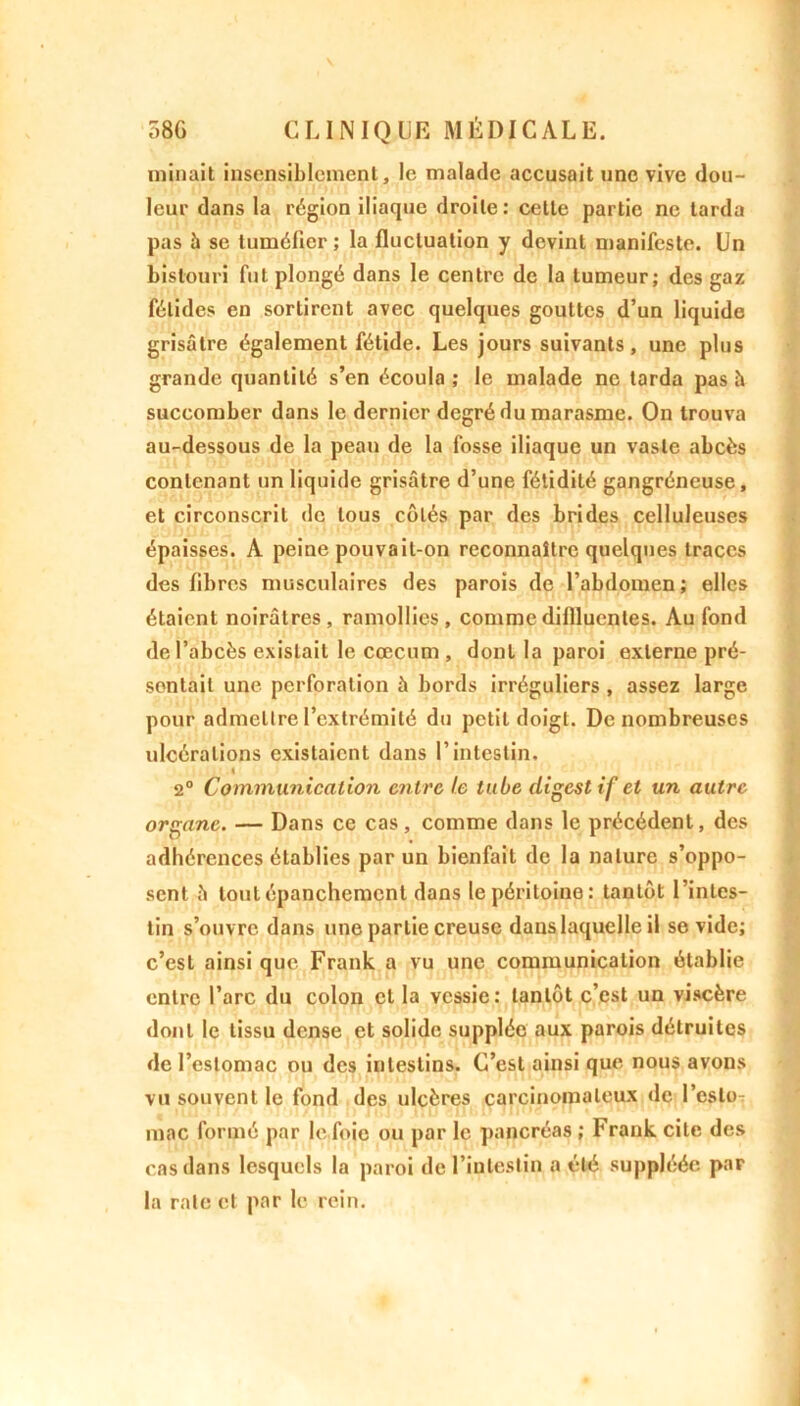 minait insensiblement, le malade accusait une vive dou- leur dans la région iliaque droite: cette partie ne tarda pas à se tuméfier; la fluctuation y devint manifeste. Un bistouri fut plongé dans le centre de la tumeur; des gaz fétides en sortirent avec quelques gouttes d’un liquide grisâtre également fétide. Les jours suivants, une plus grande quantité s’en écoula ; le malade ne tarda pas à succomber dans le dernier degré du marasme. On trouva au-dessous de la peau de la fosse iliaque un vaste abcès contenant un liquide grisâtre d’une fétidité gangréneuse, et circonscrit de tous côtés par des brides celluleuses épaisses. À peine pouvait-on reconnaître quelques traces des libres musculaires des parois de l’abdomen; elles étaient noirâtres, ramollies, commedillluenles. Au fond de l’abcès existait le cæcum , dont la paroi externe pré- sentait une perforation à bords irréguliers , assez large pour admettre l’extrémité du petit doigt. De nombreuses ulcérations existaient dans l’intestin. « 2° Communication entre le tube digestif et un autre organe. — Dans ce cas, comme dans le précédent, des adhérences établies par un bienfait de la nature s’oppo- sent â tout épanchement dans le péritoine: tantôt l’intes- tin s’ouvre dans une partie creuse dans laquelle il se vide; c’est ainsi que Frank a vu une communication établie entre l’arc du colon et la vessie: tantôt c’est un viscère dont le tissu dense et solide supplée aux parois détruites de l’estomac ou des intestins. C’est ainsi que nous avons vu souvent le fond des ulcères carcinomateux de l’esto- mac formé par le foie ou par le pancréas ; Frank cite des cas dans lesquels la paroi de l’intestin a été suppléée par la rate et par le rein.