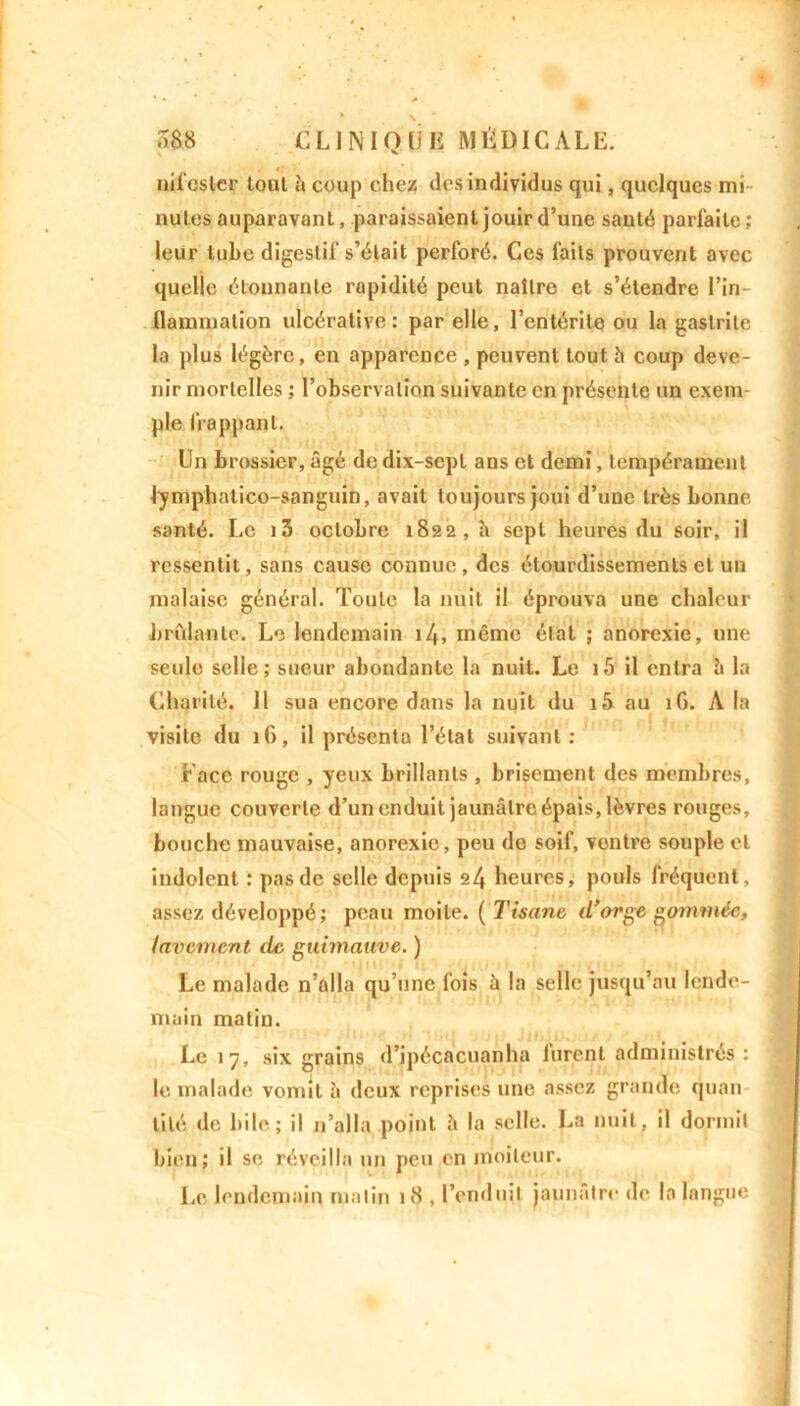 nifcsler toul à coup chez des individus qui, quelques mi- nutes auparavanl, paraissaient jouir d’une sauté parfaite; leur tube digestif s’était perforé. Ces faits prouvent avec quelle étonnante rapidité peut naître et s’étendre l’in- llammation ulcérative : par elle, l’entérite ou la gastrite la plus légère, en apparence , peuvent tout à coup deve- nir mortelles ; l’observation suivante en présente un exenv pie frappant. Un brossier, âgé de dix-sept ans et demi, tempérament lymphatico-sanguin, avait toujours joui d’une très bonne santé. Le i3 octobre 1822, h sept heures du soir, il ressentit, sans cause connue, des étourdissements et un malaise général. Toute la nuit il éprouva une chaleur bridante. Le lendemain 14» même état ; anorexie, une seule selle; sueur abondante la nuit. Le 15 il entra è la Charité. Il sua encore dans la nuit du i5 au îG. A la visite du 1G, il présenta l’étal suivant: Face rouge , yeux brillants , brisement des membres, langue couverte d’un enduit jaunâtre épais, lèvres rouges, bouche mauvaise, anorexie, peu de soif, ventre souple et indolent : pas de selle depuis 24 heures, pouls fréquent, assez développé; peau moite. ( Tisane (l'orge gommée, lavement de guimauve. ) Le malade n’alla qu’une fois â la selle jusqu’au lende- main matin. Le 17, six grains d’ipécacuanha Jurent administrés : le malade vomit à deux reprises une assez grande quan- tité de bile ; il n’alla point â la selle. La nuit, il dormit bien; il se réveilla un peu en moiteur. Le lendemain malin 18 , l’enduit jaunâtre de la langue