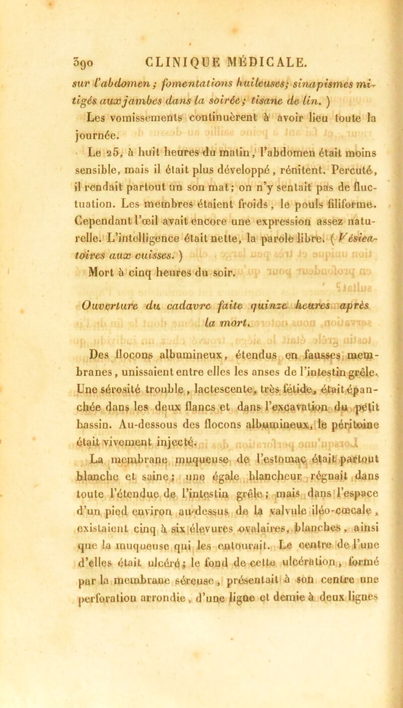 sur L'abdomen ; fomentations huileuses; sinapismes mû tigés aux jambes dans la soirée; tisane de lin. ) Les vomissements continuèrent à avoir lieu toute la journée. Le 2Ô, à huit heures du malin, l’abdomen était moins sensible, mais il était plus développé, rénitent. Percuté, il rendait partout un son mat; on n’y sentait pas de fluc- tuation. Les membres étaient froids, le pouls filiforme. Cependant l’œil avait encore une expression assez natu- relle. L’intelligence était nette, la parole libre. ( Vésica- toires aux cuisses. ) Mort à cinq heures du soir. ' SlBflue Ouverture du. cadavre faite quinze heures après la mort. j ■.! dit on i • - >. • of a> .'JüJu iiiliuJ Des flocons albumineux, étendus en fausses mem- branes , unissaient entre elles les anses de l’intestin grêle. Une sérosité trouble, lactescente, très fétide, était épan- chée dans les deux flancs et dans l’excavation du petit bassin. Au-dessous des flocons albumineux, le péritoine était vivement injecté. i La membrane muqueuse de l’estomac était partout blanche et saine; une égale blancheur régnait dans toute l’étendue de l’intestin grêle; mais dans l’espace d’un pied environ au-dessus de la valvule iléo-caecale , existaient cinq à, six élevures -ovalaires, blanches, ainsi que la muqueuse qui les eulourail. Le centre de l’une d’elles était ulcéré; le fond de celte ulcération, formé parla membrane séreuse, présentait à son centre une perforation arrondie, d’une ligne et demie à deux lignes