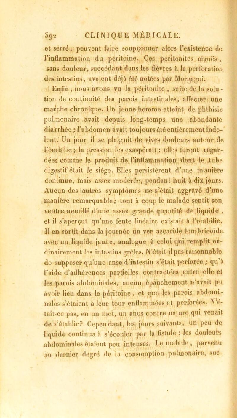 et serré,, peuvent faire soupçonner alors l'existence de l’inflammation du péritoine. Ces péritonites aiguës , sans douleur, succédant dans les fièvres à la perforation des intestins, avaient déjà été notées par Morgagni. Enfin , nous avons vu la péritonite , suite de la solu- tion de continuité des parois intestinales, affecter une marche chronique. Un jeune homme atteint de phthisie pulmonaire avait depuis long-temps une abondante diarrhée ; l'abdomen avait toujoursétéentièrcmenl indo- lent. Un jour il se plaignit de vives douleurs autour de l’ombilic ; la pression les exaspérait : elles furent regar- dées comme le produit de l’inflammation dont le .tube digestif était le siège. Elles persistèrent d’une manière continue, mais assez modérée, pendant huit à dix jours. Aucün des autres symptômes ne s’était aggravé d’une manière remarquable; tout à coup le malade sentit son ventre mouillé d’une assez grande quantité de liquide , et il s’aperçut qu’une fente linéaire existait à l’oinbilic. Il en sortit dans la journée un ver ascaride lombricoïde avec un liquide jaune, analogue à celui qui remplit or- dinairement les intestins grêles. N’élail-il pas raisonnable de supposer qu’une anse d’inteslih s’était perforée ; qu’à l’aide d’adhérences partielles contractées entre elle et les parois abdominales, aucun épanchement n’avait pu avoir lieu dans le péritoine, et que les parois abdomi- nales s’étaient à leur tour enflammées et perforées. N é- tail-ce pas, en un mot, un anus contre nature qui venait de s’établir? Ccpen dant, les jours suivants, un peu de liquide continua à s’écouler par la fistule : les douleurs abdominales étaient peu intenses. Le malade , parvenu an dernier degré do la consomption pulmonaire, suc-
