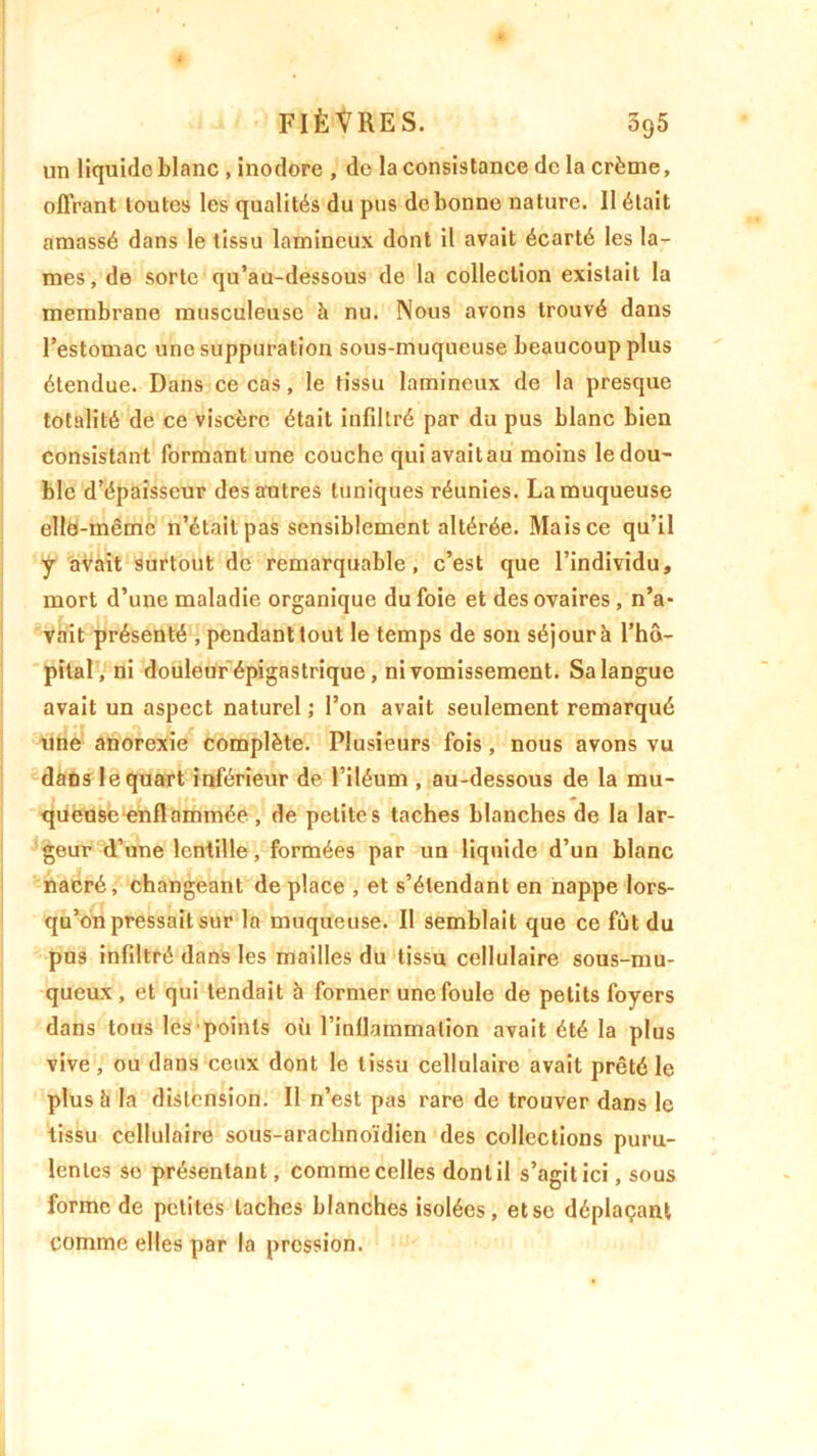 un liquide blanc , inodore , de la consistance de la crème, offrant toutes les qualités du pus de bonne nature. Il était amassé dans le tissu lamineux dont il avait écarté les la- mes, de sorte qu’au-dessous de la collection existait la membrane musculeuse à nu. Nous avons trouvé dans l’estomac une suppuration sous-muqueuse beaucoup plus étendue. Dans ce cas, le tissu lamineux de la presque totalité de ce viscère était infiltré par du pus blanc bien consistant formant une couche qui avait au moins le dou- ble d’épaisseur des autres tuniques réunies. La muqueuse elle-même n’était pas sensiblement altérée. Mais ce qu’il y avait surtout de remarquable, c’est que l’individu, mort d’une maladie organique du foie et des ovaires, n’a- vait présenté , pendant tout le temps de son séjour à l’hô- pital, ni douleur épigastrique, ni vomissement. Sa langue avait un aspect naturel ; l’on avait seulement remarqué une anorexie complète. Plusieurs fois, nous avons vu dans le quart inférieur de l’iléum , au-dessous de la mu- queuse enflammée , de petites taches blanches de la lar- geur d’une lentille, formées par un liquide d’un blanc nacré, changeant déplacé , et s’étendant en nappe lors- qu’on pressait sur la muqueuse. Il semblait que ce fût du pus infiltré dans les mailles du tissu cellulaire sous-mu- queux , et qui tendait à former une foule de petits foyers dans tous les points où l’inflammation avait été la plus vive, ou dans ceux dont le tissu cellulaire avait prêté le plus à la distension. Il n’est pas rare de trouver dans le tissu cellulaire sous-arachnoïdien des collections puru- lentes so présentant, comme celles dont il s’agit ici, sous forme de petites taches blanches isolées, et se déplaçant comme elles par la pression.