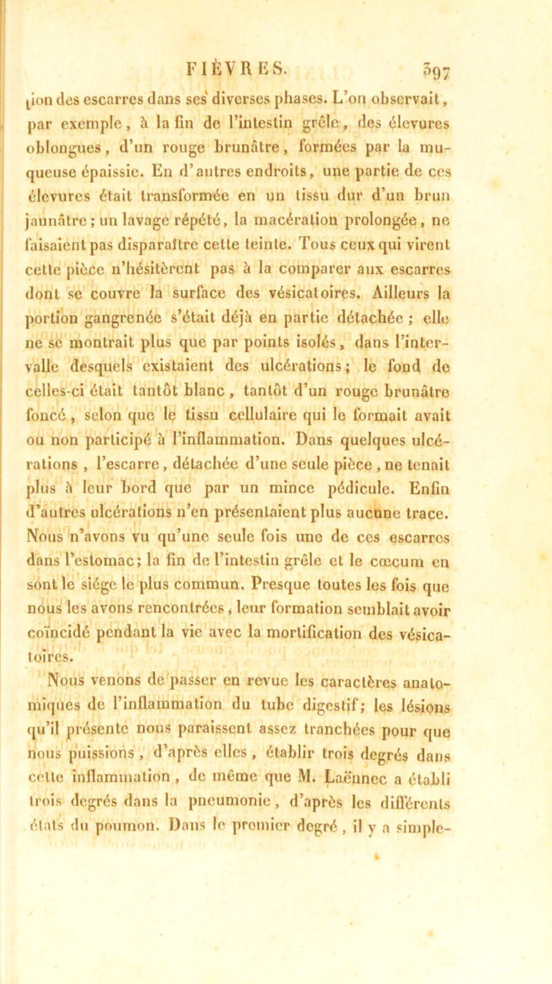 pon des escarres dans ses diverses phases. L’on observait, par exemple, à la fin de l’intestin grêle, des élevures oblongues, d’un rouge brunâtre, formées par la mu- queuse épaissie. En d’autres endroits, une partie de ces élevures était transformée en un tissu dur d’un brun jaunâtre ; un lavage répété, la macération prolongée, ne faisaient pas disparaître cette teinte. Tous ceux qui virent cette pièce n’hésitèrent pas à la comparer aux escarres dont se couvre la surface des vésicatoires. Ailleurs la portion gangrenée s’était déjà en partie détachée ; elle ne sc montrait plus que par points isolés, dans l’inter- valle desquels existaient des ulcérations ; le fond de celles-ci était tantôt blanc, tantôt d’un rouge brunâtre foncé , selon que le tissu cellulaire qui le formait avait ou non participé à l’inflammation. Dans quelques ulcé- rations , l’escarre, détachée d’une seule pièce , ne tenait plus à leur bord que par un mince pédicule. Enfin d’autres ulcérations n’en présentaient plus aucune trace. Nous n’avons vu qu’une seule fois une de ces escarres dans l’estomac; la fin de l’intestin grêle et le cæcum en sont le siège le plus commun. Presque toutes les fois que nous les avons rencontrées, leur formation semblait avoir coïncidé pendant la vie avec la mortification des vésica- toires. Nous venons de passer en revue les caractères anato- miques de l’inflammation du tube digestif; les lésions qu’il présente nous paraissent assez tranchées pour que nous puissions , d’après elles , établir trois degrés dans celle inflammation , de même que M. Laënnec a établi trois degrés dans la pneumonie, d’après les différents états du poumon. Dans le premier degré , il y a simple-