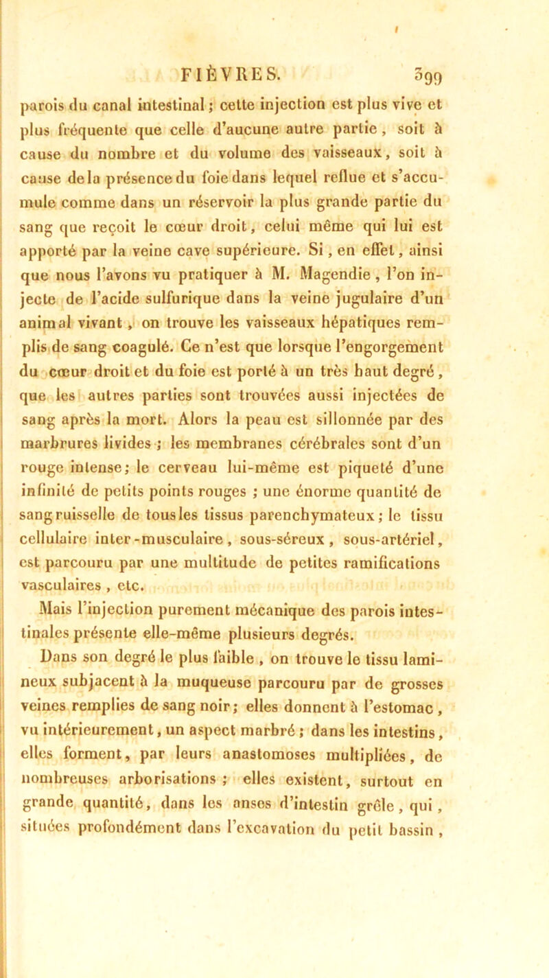 I FIÈVRES. 399 parois du canal intestinal ; cette injection est plus vive et plus fréquente que celle d’aucune autre partie, soit à cause du nombre et du volume des vaisseaux, soit à cause delà présence du foie dans lequel reflue et s’accu- mule comme dans un réservoir la plus grande partie du sang que reçoit le cœur droit, celui même qui lui est apporté par la veine cave supérieure. Si, en effet, ainsi que nous l’avons vu pratiquer à M. Magendie , l’on in- jecte de l’acide sulfurique dans la veine jugulaire d’un animal vivant, on trouve les vaisseaux hépatiques rem- plis de sang coagulé. Ce n’est que lorsque l’engorgement du cœur droit et du foie est porté à un très haut degré , que les autres parties sont trouvées aussi injectées de sang après la mort. Alors la peau est sillonnée par des marbrures livides ; les membranes cérébrales sont d’un rouge intense; le cerveau lui-même est piqueté d’une infinité de petits points rouges ; une énorme quantité de sang ruisselle de tous les tissus parenchymateux; le tissu cellulaire inter-musculaire, sous-séreux, sous-artériel, est parcouru par une multitude de petites ramifications vasculaires , etc. Mais l’injection purement mécanique des parois intes- tinales présente elle-même plusieurs degrés. Dans son degré le plus faible , on trouve le tissu lami- neux subjacent à la muqueuse parcouru par de grosses veines remplies de sang noir; elles donnent à l’estomac , vu intérieurement, un aspect marbré ; dans les intestins, elles forment, par leurs anastomoses multipliées, de nombreuses arborisations ; elles existent, surtout en grande quantité, dans les anses d’intestin grêle, qui, situées profondément dans l’excavation du petit bassin ,