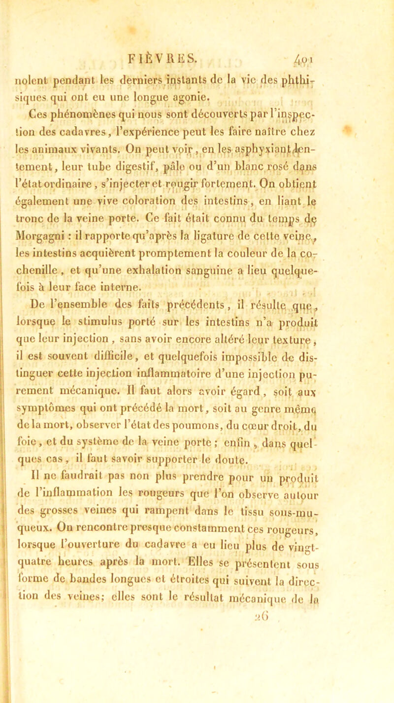 noient pendant les derniers instants de la vie des phthi- siques qui ont eu une longue agonie. Ces phénomènes qui nous sont découverts par l inspcc- lion des cadavres, l’expérience peut les faire naître chez les animaux vivants. On peut voir, en les asphyxiant/l^n- tement, leur tube digestif, pâlo ou d’un blanc rosé dans l’état ordinaire , s’injecter et rougir fortement. On obtient également une vive coloration des intestins, en liant le tronc de la veine porte. Ce fait était connu du temps dç Morgagni : il rapporte qu’après la ligature de celte veine., les intestins acquièrent promptement la couleur de la co- chenille , et qu’une exhalation sanguine a lieu quelque- fois b leur face interne. De l’ensemble des faits précédents, il résulte que, lorsque le stimulus porté sur les intestins n’a produit que leur injection , sans avoir encore altéré leur texture , il est souvent diflicile, et quelquefois impossible de dis- tinguer cette injection inflammatoire d’une injection pu- rement mécanique. Il faut alors avoir égard, soit aux symptômes qui ont précédé la mort, soit au genre inèmq de la mort, observer l’état des poumons, du cœur droit, du foie , et du système de la veine porte ; enfin , dans quel- ques cas, il faut savoir supporter le doute. Il ne faudrait pas non plus prendre pour un produit de l’inflammation les rougeurs que l’on observe autour des grosses veines qui rampent dans le tissu sous-mu- queux. On rencontre presque constamment ces rougeurs, lorsque l’ouverture du cadavre a eu lieu plus de vingt- quatre heures après la mort. Elles se présentent sous forme de bandes longues et étroites qui suivent la direc- tion des veines; elles sont le résultat mécanique de la