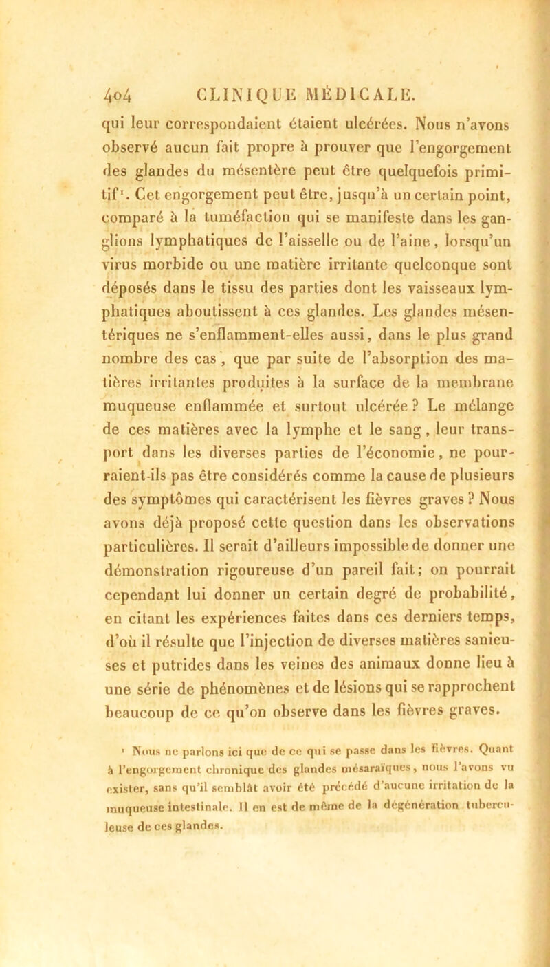 qui leur correspondaient étaient ulcérées. Nous n’avons observé aucun fait propre b prouver que l’engorgement des glandes du mésentère peut être quelquefois primi- tif'. Cet engorgement peut être, jusqu’à un certain point, comparé à la tuméfaction qui se manifeste dans les gan- glions lymphatiques de l’aisselle ou de l’aine, lorsqu’un virus morbide ou une matière irritante quelconque sont déposés dans le tissu des parties dont les vaisseaux lym- phatiques aboutissent à ces glandes. Les glandes mésen- tériques ne s’enflamment-elles aussi, dans le plus grand nombre des cas , que par suite de l’absorption des ma- tières irritantes produites à la surface de la membrane muqueuse enflammée et surtout ulcérée ? Le mélange de ces matières avec la lymphe et le sang, leur trans- port dans les diverses parties de l’économie, ne pour- raient-ils pas être considérés comme la cause de plusieurs des symptômes qui caractérisent les fièvres graves ? Nous avons déjà proposé cette question dans les observations particulières. Il serait d’ailleurs impossible de donner une démonstration rigoureuse d’un pareil fait; on pourrait cependant lui donner un certain degré de probabilité, en citant les expériences faites dans ces derniers temps, d’où il résulte que l’injection de diverses matières sanieu- ses et putrides dans les veines des animaux donne lieu à une série de phénomènes et de lésions qui se rapprochent beaucoup de ce qu’on observe dans les fièvres graves. 1 Nous ne parlons ici que de ce qui se passe dans les fièvres. Quant à l’engorgement chronique des glandes mésaraïques, nous l’avons vu exister, sans qu’il semblât avoir été précédé d’aucune irritation de la muqueuse intestinale. Il en est de même de la dégénération tubercu- leuse de ces glandes.