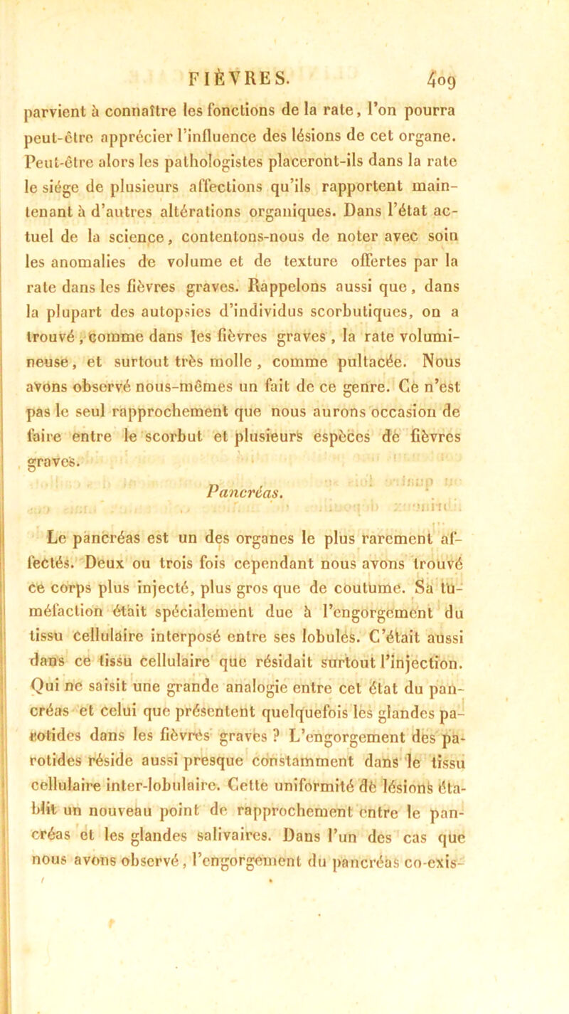 parvient à connaître les fonctions de la rate, l’on pourra peut-être apprécier l’influence des lésions de cet organe. Peut-être alors les pathologistes placeront-ils dans la rate le siège de plusieurs affections qu’ils rapportent main- tenant à d’autres altérations organiques. Dans l’état ac- tuel de la science, contentons-nous de noter avec soin les anomalies de volume et de texture offertes par la rate dans les fièvres graves. Rappelons aussi que , dans la plupart des autopsies d’individus scorbutiques, on a trouvé , comme dans les fièvres graves , la rate volumi- neuse , et surtout très molle , comme pultacée. Nous avons observé nous-mêmes un fait de ce genre. Ce n’est pas le seul rapprochement que nous aurons occasion de faire entre le scorbut et plusieurs espèces dé fièvres graves. Pancréas. r- * u'I -niisup u< 1 à> oimê ' Le pancréas est un des organes le plus rarement af- fectés. Deux ou trois fois cependant nous avons trouvé ce corps plus injecté, plus gros que de coutume. Sa tu- méfaction était spécialement duc h l’engorgement du tissu cellulaire interposé entre ses lobules. C’était aussi dans ce tissu cellulaire que résidait surtout l’injection. Qui ne saisit une grande analogie entre cet état du pan- créas et celui que présentent quelquefois les glandes pa- rotides dans les fièvres gravés ? L’engorgement des pa- rotides réside aussi presque constamment dans le tissu cellulaire inter-lobulaire. Celte uniformité dè lésionfe éta- blit un nouveau point de rapprochement entre le pan- créas et les glandes salivaires. Dans l’un des cas que nous avons observé, l’engorgement du pancréas co-exis- t »