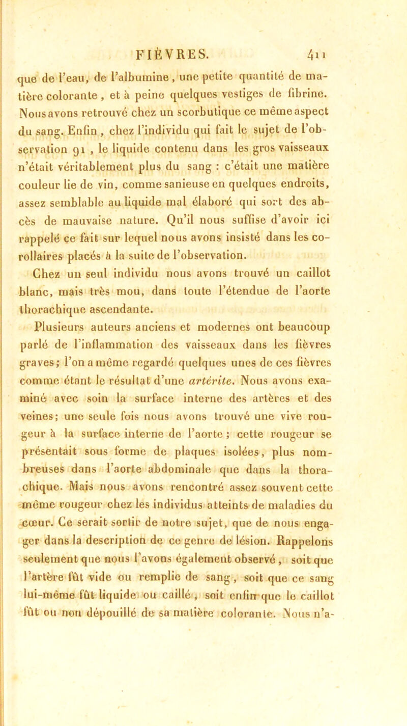 que de l’eau, de l’albumine, une petite quantité de ma- tière colorante , et à peine quelques vestiges de fibrine. Nous avons retrouvé chez un scorbutique ce même aspect du sang. Enfin , chez l’individu qui fait le sujet de l’ob- servation 91 , le liquide contenu dans les gros vaisseaux n’était véritablement plus du sang : c’était une matière couleur lie de vin, comme sanieuse en quelques endroits, assez semblable au liquide mal élaboré qui sort des ab- cès de mauvaise nature. Qu’il nous suffise d’avoir ici rappelé ce fait sur lequel nous avons insisté dans les co- rollaires placés ii la suite de l’observation. Chez un seul individu nous avons trouvé un caillot blanc, mais très mou, dans toute l’étendue de l’aorte thorachique ascendante. Plusieurs auteurs anciens et modernes ont beaucoup parlé de l’inflammation des vaisseaux dans les fièvres graves; l’on a même regardé quelques unes de ces fièvres comme étant le résultat d’une artérite. Nous avons exa- miné avec soin la surface interne des artères et des veines; une seule fois nous avons trouvé une vive rou- geur à la surface interne de l’aorte ; cette rougeur se présentait sous forme de plaques isolées, plus nom- breuses dans l’aorte abdominale que dans la thora- chique. Mais nous avons rencontré assez souvent cette même rougeur chez les individus atteints de maladies du cœur. Ce serait sortir de notre sujet, que de nous enga- ger dans la description de ce genre de lésion. Rappelons seulement que nous l’avons également observé , soit que l’artère fût vide ou remplie de sang, soit que ce sang lui-même fût liquide ou caillé , soit enfin que le caillot fût ou non dépouillé de sa matière colorante. Nous 11’a-