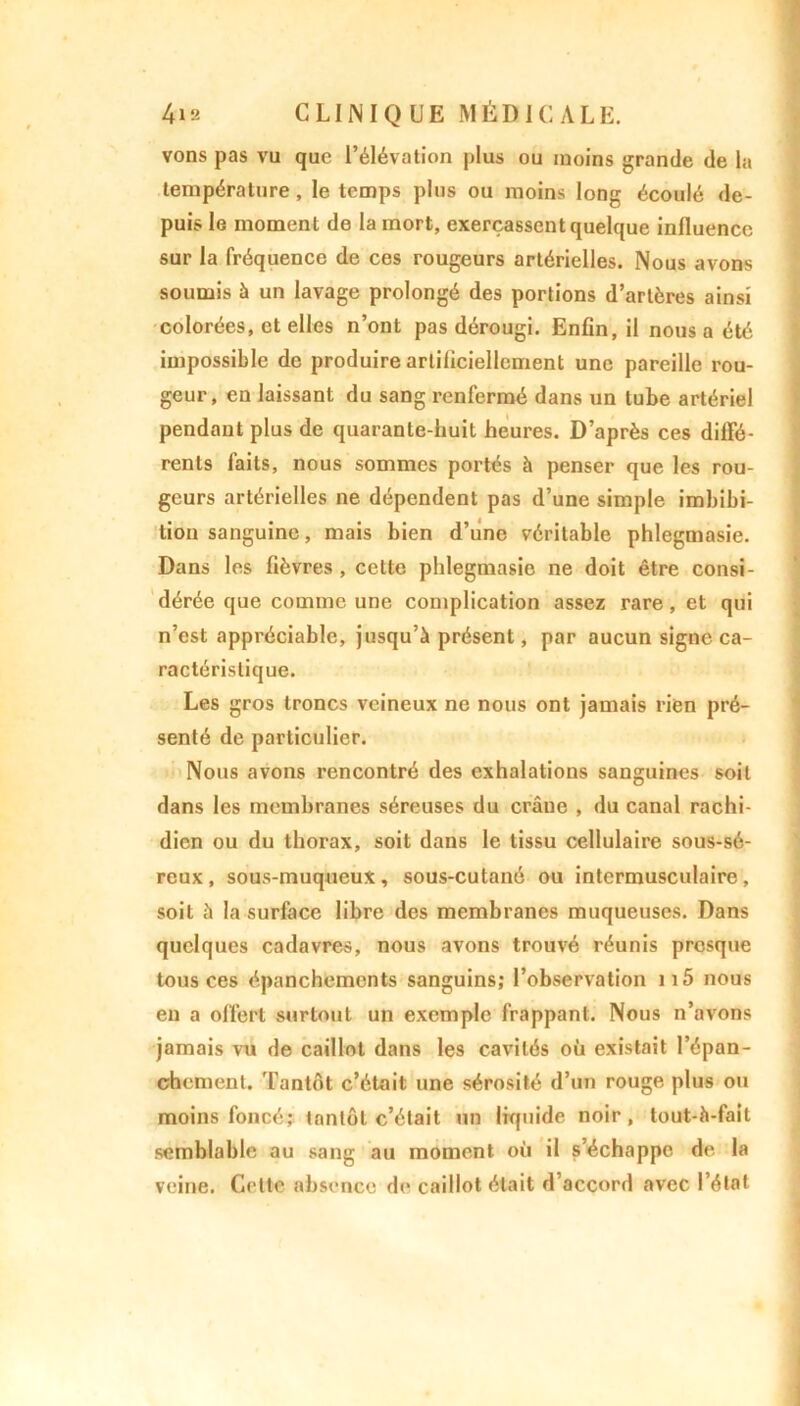 vons pas vu que l’élévation plus ou moins grande de la température, le temps plus ou moins long écoulé de- puis le moment de la mort, exerçassent quelque influence sur la fréquence de ces rougeurs artérielles. Nous avons soumis à un lavage prolongé des portions d’artères ainsi colorées, et elles n’ont pas dérougi. Enfin, il nous a été impossible de produire artificiellement une pareille rou- geur, en laissant du sang renfermé dans un tube artériel pendant plus de quarante-huit heures. D’après ces diffé- rents faits, nous sommes portés h penser que les rou- geurs artérielles ne dépendent pas d’une simple imbibi- lion sanguine, mais bien d’une véritable phlegmasie. Dans les fièvres , cette phlegmasie ne doit être consi- dérée que comme une complication assez rare, et qui n’est appréciable, jusqu’à présent, par aucun signe ca- ractéristique. Les gros troncs veineux ne nous ont jamais rien pré- senté de particulier. Nous avons rencontré des exhalations sanguines soit dans les membranes séreuses du crâne , du canal rachi- dien ou du thorax, soit dans le tissu cellulaire sous-sé- reux , sous-muqueux, sous-cutané ou intermusculaire, soit à la surface libre des membranes muqueuses. Dans quelques cadavres, nous avons trouvé réunis prosque tous ces épanchements sanguins; l’observation 115 nous eu a offert surtout un exemple frappant. Nous n’avons jamais vu de caillot dans les cavités où existait l’épan- chement. Tantôt c’était une sérosité d’un rouge plus ou moins foncé; tantôt c’était un liquide noir, tout-à-fail semblable au sang au moment où il s’échappe de. la veine. Cette absence de caillot était d’accord avec l’état