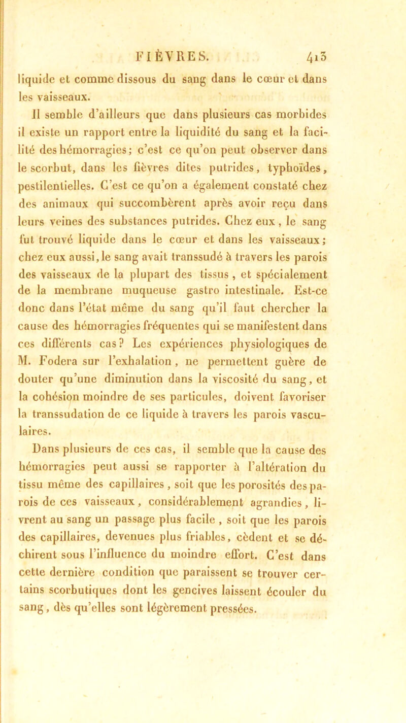 liquide et comme dissous du sang dans le cœur et dans les vaisseaux. 11 semble d’ailleurs que dans plusieurs cas morbides il existe un rapport entre la liquidité du sang et la faci- lité des hémorragies; c’est ce qu’on peut observer dans le scorbut, dans les fièvres dites putrides, typhoïdes, pestilentielles. C’est ce qu’on a également constaté chez des animaux qui succombèrent après avoir reçu dans leurs veines des substances putrides. Chez eux, le sang fut trouvé liquide dans le cœur et dans les vaisseaux; chez eux aussi, le sang avait transsudé à travers les parois des vaisseaux de la plupart des tissus , et spécialement de la membrane muqueuse gastro intestinale. Est-ce donc dans l’état même du sang qu’il faut chercher la cause des hémorragies fréquentes qui se manifestent dans ces différents cas? Les expériences physiologiques de M. Fodera sur l’exhalation , ne permettent guère de douter qu’une diminution dans la viscosité du sang, et la cohésion moindre de ses particules, doivent favoriser la transsudation de ce liquide à travers les parois vascu- laires. Dans plusieurs de ces cas, il semble que la cause des hémorragies peut aussi se rapporter à l’altération du tissu même des capillaires, soit que les porosités des pa- rois de ces vaisseaux, considérablement agrandies, li- vrent au sang un passage plus facile , soit que les parois des capillaires, devenues plus friables, cèdent et se dé- chirent sous l’influence du moindre effort. C’est dans cette dernière condition que paraissent se trouver cer- tains scorbutiques dont les gencives laissent écouler du sang, dès qu’elles sont légèrement pressées.