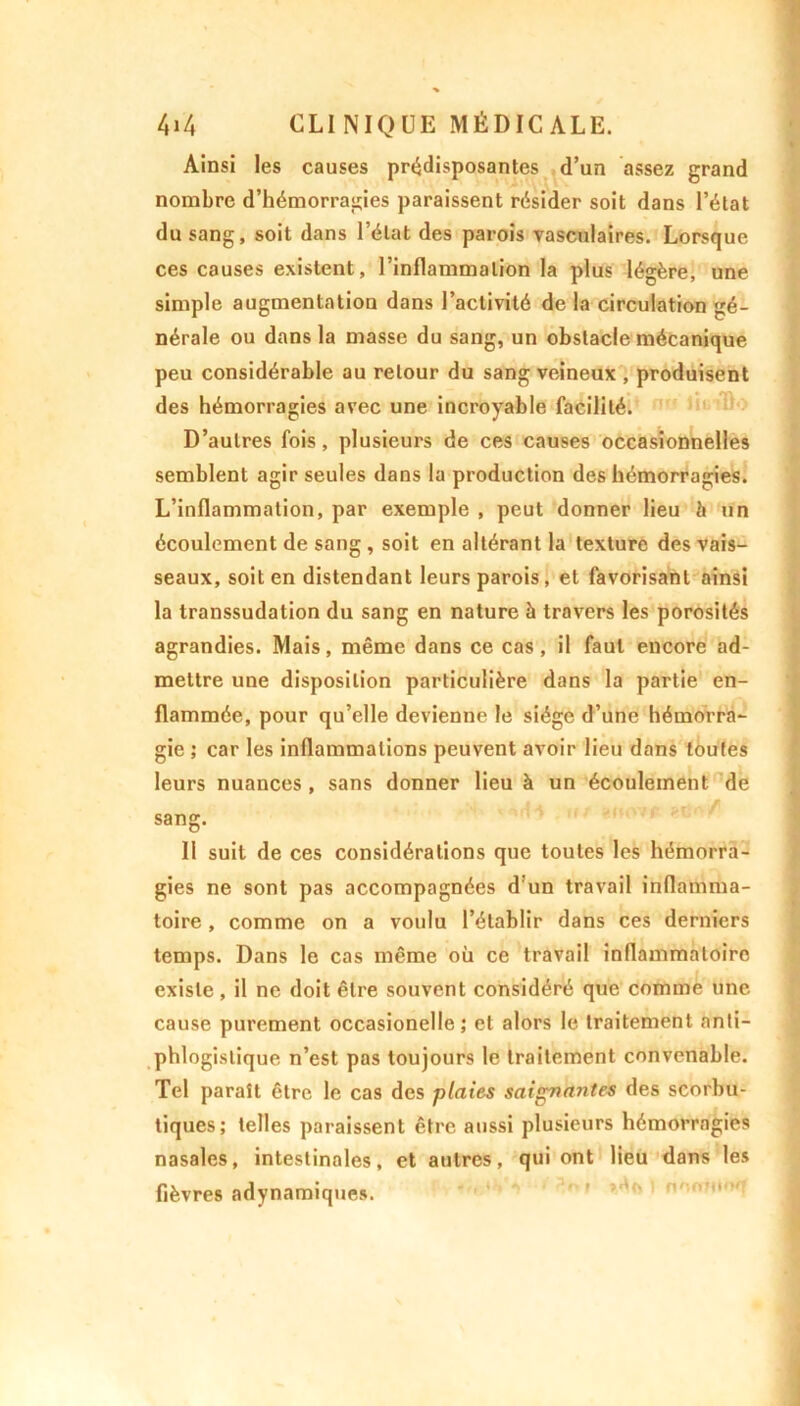 Ainsi les causes prédisposantes d’un assez grand nombre d’hémorragies paraissent résider soit dans l’état du sang, soit dans l’état des parois vasculaires. Lorsque ces causes existent, l’inflammation la plus légère, une simple augmentation dans l’activité de la circulation gé- nérale ou dans la masse du sang, un obstacle mécanique peu considérable au retour du sang veineux , produisent des hémorragies avec une incroyable facilité. D’autres fois, plusieurs de ces causes occasionnelles semblent agir seules dans la production des hémorragies. L’inflammation, par exemple , peut donner lieu h un écoulement de sang , soit en altérant la texture des vais- seaux, soit en distendant leurs parois , et favorisant ainsi la transsudation du sang en nature à travers les porosités agrandies. Mais, même dans ce cas, il faut encore ad- mettre une disposition particulière dans la partie en- flammée, pour qu’elle devienne le siège d’une hémorra- gie ; car les inflammations peuvent avoir lieu dans toutes leurs nuances, sans donner lieu à un écoulement de « , . - , r ut, . SI A / sang. Il suit de ces considérations que toutes les hémorra- gies ne sont pas accompagnées d un travail inflamma- toire , comme on a voulu l’établir dans ces derniers temps. Dans le cas même oü ce travail inflammatoire existe , il ne doit être souvent considéré que comme une cause purement occasionelle ; et alors le traitement anti- phlogistique n’est pas toujours le traitement convenable. Tel paraît être le cas des plaies saignantes des scorbu- tiques; telles paraissent être aussi plusieurs hémorragies nasales, intestinales, et autres, qui ont lieu dans les fièvres adynamiques.